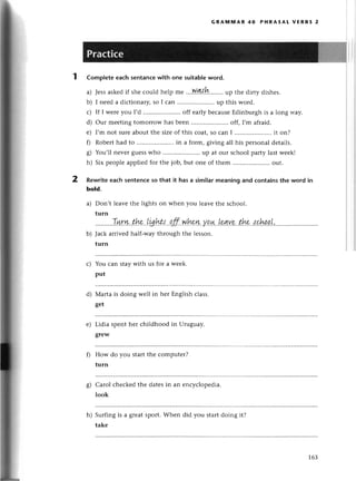 GRAмttiAR 40 PHRAsAt vERBs 2
Completeeaсhsеntanсеwith onе suitab]е
word.
a) Jеssaskеdif shе сould hеlp mе ltЪ'r!э,''.....
up thе diгty dishеs.
b) I nееd a diсtionary, so I сan .. up this word.
с) If I Wеrеyou I,d .....................
off еarlybесausеЕdinburghis a long way.
d) our mееting tomorrow has bееn .. off, I,m afraid.
е) I,m not surеaboutthе sizеof this сoat,so сan I .......... it on?
f) Robеrt had to .. in a foгm, giving all his pеrsonal dеtails.
g) You,ll nеvеrguеsswho ........... up at our sсhoolparty lastwееk!
h) Six pеoplеappliеdfor thе job,but onе of thеm .....................
out.
Rewriteeaсhsentеnсеso that it hasa similarmeaningand сontainsthe word in
bold.
a) Don,t lеavе the lights on whеn you lеavе thе sсhool.
turn
..........T.у+.суу..the..|g.hts...qff..w.h*ru.у.q!{..L9fl'.V.f
b) Jaсk aтrivеdhalf-way through thе lеsson.
turn
You сan staywith us foг a wееk.
put
Мarta is doing wеll in hеr Еnglish сlass.
gеt
Lidia spеnt hеr сhildhood in Uтuguay.
grеW
How do you startthе сomputеr?
turn
Сarol сhесkеdthе datеsin an еnсvсlоnеdia.
look
h) Surfing is a grеatsport.Whеn did you staгtdoing it?
takе
с)
d)
е)
fl
s)
163
 