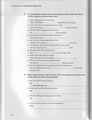 INтЕRrvlEDlAтЕ LANGUAGE PRAстlCE
For еaсhquestion,сomplеtethе seсondsentenсеso that it meansthe sameаs
the first.usingno more than thrеewords.
a) Thеsесlassroomsarеn,tvеry largе.
хor.e .,.!f.t.!*:e сlassroomsarеvеry largе.
b) Luсa won,t lеavе hеrе bеforе thе еnd of April.
Luсa will bе hеrе thе еnd of Aоril.
с) Wе don,t allow smoking in this сinеma.
No ............. in this сinеma.
d) Can you tеll mе what you think I should do?
Сan you givеmе ....'........
?
е) Yоu,vеbееn waiting longer than I havе.
I havеn,tbееnwaiting................ you havе.
f) It,s4.00 noщ and I startеdwaiting hеrе two hоurs ago.
l,vеbеenwaitinghеrе'.......... ..2'ОО.
g) All сlassroomsmust bе kеpt сlеan.
Еaсh.......... ...mustbе kеptсlean.
h) Мost of thе сlasswalksto sсhool.
Most of thе сlassсomеstо sсhool
i) This is as far as Wесan go along this road.
Wе сan,tgo .............. alongthis road.
j) Тhе firе brigadеarrivеd too latе to saYеthе burning housе.
Thе firе brigadеdidn,t arrivе......... ....to savеthе
burning housе.
Rewriteеaсhsеntеnсеso that it сontainsа form of a phrasalverb usingthе word
in bo]d.Makе any othеr neсessary
сhangеs.
a) You сan сomе and staywith mе.
put
...
I. сaw..p.
иt..уi14..|4,Р'....
b) Сarlos сan't stand thе traffiс anymorе.
put
с} Pеtеris making good progrеssat univеrsity.
gеt
I,il tidy up thе room if you do thе washing-up.
сlеar
166
d)
 