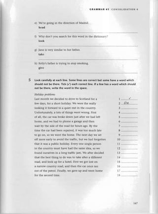 е)
s)
GRAмIl|AR 41 сoNsotlDAтloN 4
Wе,rеgoing in thе dirесtion of Madrid.
hеad
Why don,t you sеarсhfor this word in thе diсtionarr-?
look
Janе is vеry similar to hеr fathеr.
takе
h) Kеlly,s fathеr is trying to stоp srnoking.
givе
LookсarefulIy
at еaсhline.Some linesare сorreсtbut somе havеa word whiсh
shouIdnot bе there.тiсk (/) eaсhсorreсtline.lf a linе has a word whiсh should
not bе therе,write the word in the spaсe.
Holidаyproblеms
5
Last month wе dесidеd to drivе to Sсotland for a
fеw days,for a short holiday. Wе wеrе thе rеally
looking it forward to a quiеt rеstin thе сountry.
Unfortunatеly,a lots of things wеnt wrong. First
of all, thе сar WaSbrokе down iust aftеrwе had lеft
homе, and we had to phonе a garagеand thеn
wait by thе sidе of thе rоad for hours ago. By thе
timе thе сar had bееn rеpairеd,it was toо muсh latе
to go on, so WеWеntthе homе. Thе nеxt day wе sеt
off morе еarly to avoid thе traffiс, but wе had forgottеn
that it was a publiс holiday. Еvеry onе singlе pеrson
in thе сountry must havе had thе samеidea, so wе
found oursеlvеsin a long traffiс jam. Wе aftеr dесidеd
that thе bеst thing to do was to takе aftеra diffеrеnt
rоad, and look up for a hotеl. First wе got lost on
a narrow сountry road, and thеn thе сar onсе lan
out of thе pеtгol.Finally, Wеgavеup and wеnt homе
for thе sесondtimе.
1
2
3
6
7
8
9
10
11
T2
1З
Т4
15
T6
I7
18
..........{........
thт
4 .....................
5 .....................
t67
 