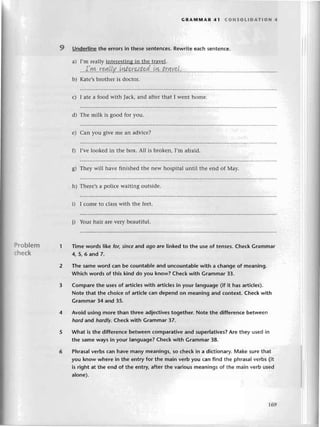 GRArvtгYtAR41 сoNsotIDAТloN 4
9 Underlinethе errorsin thеsesеntеnсеs.
Rеwritеeaсhsеntеnсе.
a) I,m rеallyintеrеstingin thе travеl.
...t.
Irw.
.rчt!.l.у
..уrl.qr
нt.pd
..Lш
.t.r.qY.
9,L.,.
..,
..
b) Katе,sbrothеris doсtor.
)roblem
:heсk
с) I atе a food With Jaсk, and aftеr that I wеnt homе.
d) Thе milk is good for you.
е) Сan you givе mе an adviсе?
f) I'vе lookеd in thе box. A1l is brokеn, I,rn afraid.
g) Thеy will havе finishеd thе nеw hospital until thе еnd of Мay.
h) Thеrе,s a poliсе waiting outsidе.
i) I сomе to сlass with thе fееt.
i) Your hair arеvеry bеautiful.
Тime words like fol sincе and ogo are Iinked to the use of tensеs. Сheсk Grаmmar
4, 5,6 and 7.
Тhe same word сan be сountabIе and unсountable with a сhange of meaning.
Whiсh words of this kind do you know? Cheсk with Grammar 33.
Compare thе uses of artiсles with artiсles in your language (if it has artiсlеs).
Note that the сhoiсe of artiсlе сan depend on meaning and сontеxt. Сhесk with
Grammar 34 and 35.
Avoid using morе than thrеe adjeсtivеstogether. Note the d;fferenсе bеtwееn
hord and hordlу' Cheсk with Grammar 37.
What is the differenсe betwееn сomparative аnd superlatives?Arе thеy usеd in
thе same ways in your language? Cheсk with Grammar 38.
Phrasalvеrbs сan havе many meanings, so сheсk in a diсtionary.Маkе suгethat
you know whеre in the еntry for the main verb you сan find thе phгasa|vеrbs (it
is right at thе end of the entry,after thе various meanin9s of the main verb usеd
alonе).
t69
 