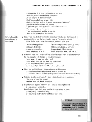 Vеrbs followed by
to + infinitive, or
tfiot-сIausе
GRAмttiAR 42 vERBs FoLLowED BY -,,vG oR lNЕlNlтlvE 1
I саn,tаfford to go to thесinemа twiсeiп otlеъ,eek.
Iп theeпd,Lаurа chose to studу Есoпomiсs.
Do уou hоppen to kпow the time?
Сould someone
help me to саrry this?*
(Hеlp is also used without to.Сould you help me сarry,tltis?)
|im саn,tmcШu|gе
to come this evening.
I offered to give her а lift, but shesаid she,dorderеdсl tахi.
Thе mапаgerrefused to see me.
Thereаresomеpeoplewаiting to seeyou.
Whаt do you wаnt to do this eveniпg?
r Somе vеrbs сan bе followеd by thе infinitivе with fo,or a thаt сlausе.It is
possiblеto lеavе ol,ltthаtin еverydayspеесh.Thеsеvеrbs inсludе;
аgree,deсidе,ехpeсt,hope,leаrn,preteпd,promise,seem,wish
We deсided to go home'
Mike eхpects to win,
I hope to seeуou lаter.
Heleпpreteпded to be ill'
Wе deсided (thаt) .wewould go home.
Mike eхpeсts(thаt) he will wiп.
I hope (thаt) I,ll seeyou lаter'
Helenpretended (thаt) she wаs ill'
Notе that if we usе a thаt-с|alsewe follow thе tеnsеrules of геportеdspеесh.
So, for еxamplе,will changеsto wouldin thе past:
Sаrаhаgrees to meet уou аfterschool.
Sаrаhауees thаt she wiII tпeеt уou аftersсhool.
Sаrаhаgreed to meet me аftersсhool.
Sаrаh аgrеed-(thаt) she would meet me аfterschool.
Thеrе is a small diffеrеnсebеtwееnleаrnto aг,dlеаrnthаt.
At schoolGrаhаmleаrned to speаk Freпch.(lеarn a skill)
Аt sсhoolwe leаrned thаt theЕаrthgoesroundtheSuп.(|earninformation)
Notе thе two forms of seem.It +seem+ thаt-с|alsеis vеry сommon.
Youseem to know theапswer!
It seems thаt you know theаnswer'
Wish fo||owedbу to +infinitivе has a similar mеaning to 14)аnt.
I wish to leаve еаrIуtodаy'
Wish fo||owеdby a thаt-с|alsеusually inсludеs wouldot could.
I wish (thаt) I could leаveeаф.
I.tltish(thаt) mу teасher would let mе leаveeаrlу.
t71
 