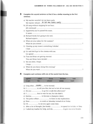 a)
b)
с)
d)
е)
0
s)
h)
i)
i)
3
4
GRAмпnAR 42 vERBs FoLLoWЕD BY.,,{G oR lNFlNlтlvE.I
Completethe sесondsentenсeso that it hasa similarmеaningto the first
sentеnсe.
a) МY tеaсhеrwouldn,t lеt mе lеavе еаrly,
Mytеaсhеr
rеfu
sеd'..
t,a..
.L?.t'''ryp...Lqу
r,..
gд.r!у.
b) Jill sangwithout stopping for an houт.
Jill сontinuеd..............
с) Apparеntly you,vе pаssеdthе еxam.
It sееms
d) Riсhard thinks hе,sgoing to do wеll.
Riсhard еxpесts
е) What arеyour plans for thе summеr?
What do you intеnd ............
?
f) Сlеаring up my room is somеthing I dislikel
I hatе
g) Liz said shе,dgo tо thе сinеma with mе.
Liz agrееd
h) Tina and Brian arе gеtting maггiеd.
i)
Tina and Brian havе dесidеd
Sее you latег, I hopе.
I hopе
What do you fanсy doing this еvеning?
What do you want
Complete eaсh sentenсewith onе of the words from the box.
Greg oftеn ...{9.e.!w......
to bе worriеd.
I .....................
to tеll you this,but wе,vеlost all our money.
Do you .. to go for a walk this aftеrnoon?
I .....................
Ann to wait for mе,but shеdidn,t.
Katrina .. to bесomе a сhampion skatеr.
Thе poliсе offiсer .. to listеn to my еxplanation.
Pеtеr.......... to work on Saturdayinstеadof оn Friday.
I,d .....................
to sееyou againsomеtimе.
Aftеr a lot of thought, Jim finally .. to spеnd his holidаr in Pеru.
I askеdmy tеaсhеrfor hеlp, and shе .. to gir.еmе еtIа lеssons.
t7З
 
