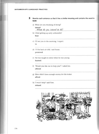 INтЕRпnЕD!AтE LANGUAGE PRAст!CЕ
5 Rewritееaсh sеntеnсeso that it has a similarmеaning and сontainsthe word in
bold.
a) What aIеyou thinking of doing?
intеnd
...!:{
h!|.t.
.d.q.
.у.q.*.
.iw.
s4d..
tp...
d.q.?
...
.''
b) I find gеtting up еarly unbеarablе!
bеar
с) I,1lsееyou in
to
thе moming, I еxpесt.
,I,llbе baсk at 6.0o.,said Susan.
promisеd
Pat was taught to drivе when hе Wasyoung.
lеarnеd
.Would you likе mе to hеlp you?, I askеdJoе.
offеrеd
Еllеn didn,t havе еnough monеy foт thе tiсkеt.
afford
'I won't help!' said Tom.
rеfused
d)
е)
s)
h)
t74
 