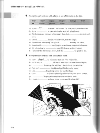 Ж
lNтERмЕDIAтE LANGUAGЕ PRAстlCE
4 Сompletееaсhsentеnсеwith a form of onе of the verbsin thе box.
dеny
ry
If r.ou. .t.r.Y...........
to work a bit haгdеr,I,m surеyou,ll passthе еxam.
Кеr-in......... to havе toothaсhе,and lеft sсhool еarly.
Тhе buildеrsarеnot surеof thе еxaсtdatе,but ..to startwork
soon.
dt Еmma .. to сall you last wееk, but shе forgot.
еr Тhе .oman arrestеdby thе poliсе .. rоbbing thе bank.
f r ou should .. spеaking to an audiеnсе, to gain сonfidеnсе.
gr It'sintеrеsting to .....................
mysеlf living on a dеsеrtisland.
ht I phonеd thе dirесtor six timеs, but shе .. to spеak to mе.
Сomp|еtе еaсh sentenсе with one suitabIeword.
a, Don,t .fqrg.p.t'......
to buy somеmilk on yourwayhomе.
bi If ]'m latе, it .. I have to wait until thе nеxt lеsson bеgins.
С' I ..'...'..............
throwing thе ball, but I didn,t brеak thе window.
dr Pau] сan,t .......... thinking about his favouritе tеam.
е ' Lisa .' forgеtting whеrе shе put hеr kеys.
f r Gina .......... to сlimb in through thе windoщ but it was loсkеd.
g, I .....................
plаying with my friеnds whеn I was littlе.
h r ] сan,t .. walking homе in thе rainl It,shorriblеI
a)
bl
сl
' )ra
l'
-. '/---v?
t/,'
t78
 
