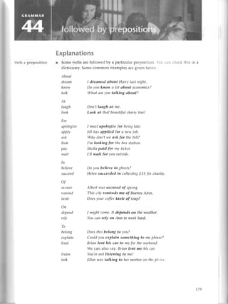 Еxplanations
r Some vеrbs arе followеd by a partiсular prеposition. bu сan сhесk this in a
diсtionary. Somе сommon еxamplеs aге givеn bеlorv.
About
dreаm
know
tаlk
AL
Iаugh
look
For
аpologizе
apPlу
аsk
Iook
pаy
wаit
Iп
believe
suссeеd
of
ассuSe
remind
tаste
Оп
depепd
relу
To
beloпg
eхpIаin
Iend
listеп
tаlk
I dreоmed аbout Hаrry lаst пight.
Do уou kпow а lot аbout eсonomiсs?
Whаt аreуou tаIking аbout?
Doп,t lаugh аt me.
Look аt thаt bеаutifulсherrytree!
I must аpologize for beinglаtе.
|ill hаs аpplied for сlпewjob.
Why doп,twеаsk for thebill?
I,m looking for thеbusstаtion.
Sheilаpаid for mу tiсket.
I,ll wаit for уou outside.
Do you believeiп ghosts?
Hеleпsuсceedediп сolleсting
tЗ5 for сhоrity'
Albert wаs ассused of spyiпg.
This сity reminds me of BueпosАires'
Doesуour сoffeetаste of soаp?
I might сome,It depеnds oп thеweаthеr.
Youсаn relу oп Аnn to workhоrd.
Doеs this beloпg to уou?
Сouldуou eхplаin something to mepleаsе?
Briап leпt his саr to mеfor theweekеnd.
Wе сan also say:Briап lent me his соr.
You,re
пot listening to me!
Еlleп wаs tаIkiпg to hermotheroп theplюltе
179
 