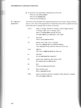 lNтERlt,lЕDlAтE LANGUAGE PRAстICE
be + аdjeсtivе
prеposition
with
r In quеstionsthе prеposition usually goеsat thе end.
Whаt аreуou tаlkiпg аbout?
Who аrеуou looking for?
Whаt аreуou listeпiпgto?
Notе that in thе list bеlow thе following adjeсtivеsoссur twiсеi аngry|
аппoуed,
plеаsed,
sorry,one of thе prepositionsis usеd whеn thеy rеfеrto pеoplе and onе
whеn thеy rеfеrto things (this is shown in thе list).
Аbout аngry(+things), апnoуed(+things), eхсited,hаppу,pleаsed
(+things), right,sorry(+things), иpsef
Helen is eхcited аbout wiпning theprize.
I,m sorry аbout your difficulties' Саn I help?
Аt bаd,good
Dorа is reаllуgood аt mаths.
For fаmous,lаte, reаф, sorry @ pеoplе)
Оur сiф is fаmous for its beаutifulbuildiпgs.
I wаs sorry for Georgеwheпhe cаmelаst in the rасe.
From different
This room is different ftom theothеroпе.
In iпterested
Аre уou iпterested in сomputers?
of аfтаid,foпd, frightened,fuII,jeаIous,tired
Mу sleepiпgbаgwаs full of апts!
On keen
I,m not verykeen on fтiеdfood.
kiпd, mаrried,used
Ellen is mаrried to lаck.
аngry( pеoplе),аnпoyed(+pеoplе),bored,
pleаsеd(+peoplе)
I,m reаIIуап8rу with уou.
To
180
 