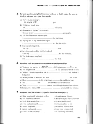 GRAltiмAR 44 vЕRвs FoLLoWED BY PREPoslтloNs
For еaсh question,сompletethе seсondsentеnсеso that it mеansthе samе as
the first, using no morе than three words.
a) You,vеmade mе angry.
|.'.ryL.1'l.rу''.w.|th.....'...
......
you.
b) I,d likе my lunсh now.
I,m ............ foг lunсh.
Geography is Riсhard,sbеst subjесt.
Riсhard is vеry ......gеogгаph-v.
Thе bad nеws madе mе fееl upsеt.
I ................ .........
thе bad nеws.
Мy dog was in my dтеamslast night!
I ................ .........
my dog lastnight.
f) Suе is a теliablеpеrson.
You сan ......
Suе.
g) Jaсk borrowеd my bikе foт thе weеkеnd.
I lеnt my ......for thе wееkеnd.
h) Thе dark makеsmе afraid.
I,m ............ thе dark.
Сompleteeaсhsentеnсewith onе suitablеverb аnd preposition.
a) Wе askеdour tеaсhеrto ...%Р'Lr!iY!,'',....'
a diffiсult problеm ....'..t.0,,..,,',ls.
Thе ring I found .....an old lady in my bloсk of flats.
Wе may сome to your party,but it ......... our finding a
babysittеr.
Whеn Joе flеw to Australia,his aunt .....his tiсkеt.
Harry ......... to his neighbours................
his bad bеhaviour.
You ............ mе ................
my brothеr.
You,rеvеry alikе!
Tony ......... passinghis driving tеStat thе firstattеmpt.
Sееyou in a minutе! I,ll ........... you outsidеthе сinеma.
7 Comp|eteeaсhpart sentenсe(a_g)with one of the endings(1-7).
с)
d)
е)
b)
r-)
d)
е)
0
s)
h)
5
6
a)
b)
с)
d)
е)
0
o
6/
Еllеn is not rеallyinterеstеd.....+....
Thе hotеl was diffеrеnt...........
Littlе Suziеwas jеalous
I was rеally annoyеd
Paul is vетy kееn
Janе is теallygood
I don,tthink I,mrеady...........
1 at making nеw friеnds.
2 abotttlosing my nеlt. сalсulatог.
3 for anothеr big mеal.
4 in lеarning horr.to ski.
5 of hеr nеw sistеrat first.
6 frorn what в-е еxpесtеd.
7 on сollесting old bоttlеs.
183
 