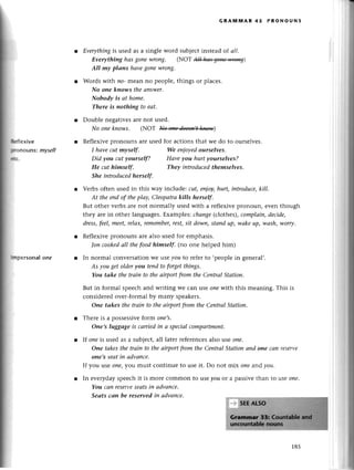 GRA}|мAR 45 PRoNoUNs
l Еverythiпg
is usеdasa singlеwordsubjесt
instеadof a//.
Everythiпghаsgoпеwrong. (NoT А]aa*цщ)
AII mуplапs hаvegonewroпg.
Words with no-mеan no pеoplе, things or plaсеs.
No oпe kпows theапswer.
Nobodу is аt hоme.
There is nothing to eаt'
Doublе nеgativеsare not usеd.
No oneknows. (NOT llffi)
l Rеflеxivеpronouns arеusеd for асtions that wе do to oursеlvеs.
l:flеxive
lpoпouns:myself
йЕ.
lrпpеrsonalone
I hаveсut myself.
Did уou cut уourselft
He сuthimself.
She iпtroducedherself.
We enioуеdourselves.
Hаveyou hurt уourselves?
Theу iпtroduсedthеmselves.
Vеrbs oftеn usеd in this way inсludе: сut, епjoy,hurt, introduсe,kill'
Аt thеепdof thepIау,Сleopаtrаkills herself.
But othетvеrbs arе not normally usеd with a rеflеxivеpronoun, еvеn though
thеy are in othеr languages.Еxamples:сhапge(сlothes),сomPlаiп,deсide,
drеss,feеI,meet,relах,remember'
rest, sit dowп,stоnd up, wаkеup|wсtsh|worry.
Rеflеxivеplonouns arе also usеd foт еmphasis.
|oп cookedаII thefoodhimself. (no onе hеlpеd him)
r In normal сonversationwe lse уou to rеfеrto ,pеoplеin gеnеral,.
Аs уou getolderуou teпdto forgetthiпgs.
You tаke the trаiп to theаirportfrom the СentrаIStаtion'
But in formal spеесhand writing wе сan lse oпewith this mеaning. This is
сonsidеrеdovеr-formalby many spеakеrs.
Опe tаkes the trаiп to theаirportfтomtheСentrаl Stаtion.
Тhеrе is a possеssivеform one,S'
Оne,s luggаgеis саrriеdiп а speсiаIcompаrtment.
If oпеis usеd as a subjeсt,all latеr rеferenсеsalso usе oиe.
Оne tаkesthe trаin to thеаirportftom thеСentrаl Stаtionаnd oпe сап rеSеrve
one's seаtin аdvапсe.
If you ||Seone|you must сontinuе to usе it. Do not mix one and уou'
In еvеrydayspеесhit is morе сommon to usеyou or a passivеthan to lsе one.
You cап reservе
sеаtsin аdvапce.
Seаts cаn be reserved iп аdvаnсe'
185
 