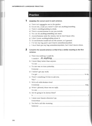 lNтERмЕDIATЕ LANGUAGE PRAстI(Е
1 UnderIinе
thе сorreсtword in eaсhsentеnсe.
a) Thеrе isn,| апуoпe/пo
oneiп thе gardеn.
b) Еxсusеmе, сould you movе? I сan,t sееаnythiпg/somethiпg.
с) Тhегеis оnуthing/nothiпg
to drink.
d) Тhете,sсtпуone/someoпe
to sееyou outsidе.
е) You сan do апythiпg/something
you Want.
f) Аtt}'otrc/Someoпe
stolе thе monеy, but wе don,t know who.
g) I don,t know апуthing/пothiпg
аbout it.
hl Хo otlе/Somеone
would tеll mе thе answеr,so I guеssеd.
i) I,vеlost my bag and I сan,t find it somewhere/ап1шhere'
j) I must havе put my bag somewhеre/апywhеre,
but I don,t know wherе.
Сompletethe sесondsеntenсeso that it hasa simiIarmeaningto the first
sеntеnсe.
I сould do.
wvthLуu
..
Ф....
t !..9..... r.... l
lr than anyonе.
t-)
o onе
o onе Was on timе yеstеrday.
Еvеryonе
I havеn,t got any woгk.
I,r,еgot ......to dо"
Тhеrе's somеthing I,d likе to ask you.
Iay I........ .........
l
Vе,ге all milk drinkers hеrеI
Еr,еrybodv .. miШi
g) lVhеn I phonеd, thеrе was no rеply.
o onе
.rеwе going to bе dтivеn thеrе?
Is ...............
I makе nеw friеnds whеrеvеrI go.
Еvеrywhеrе
You had a сall this morning.
2
al
bt
L'
dr
е}
h)
186
Somеonе
 