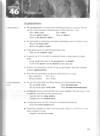 s (apostrophe
s)
Еxplanations
r Wе usе apostlophе 3 to show that somеthing bеlongs to a pеrson. Wе сan
usе thе ,s form without a following noun if thе mеaning is сlеar'
Whеreis the direсtor,s offiсe?
r An apostrophеis somеtimеsusеdwhеn somеthingis part of anothеrthing.
Whаt is thebook,stitle?
Whаt is thisplапt,s паme?
r With plural nouns wе add thе apostrophеonly.
Thoseаrethestudents, coаts,
r A spесialusе оf ,sis to rеfеrto Somеonе,shomе, a shop namе or a plaсе
namе.
Georgеboughtthis melon iп thegrеengroсer,s/ iп Smith,s.
I wentto thedoсtor,sаnd thedentist,s oп thеsаmedау.
r If thеrеis no possеssion,
wе do not usе an apostrophе.
Notе this сommon
mistakе:W.
r Notе that an apostrophесan also bе a short form of is ot hаs.
It,s а lovelуdаy. (It,s=It is)
It,s got а bаttery' [t,s =It hаs)
r Wе usе of tо show that onе thing bеlongs to or with anothеr thing.
This is fim,s sсаrf.
ThoseаreHeleп,sgloves.
The endof the street.
The lаst twentуpаgesof the book.
This is lim's.
Thoseаrellelеn,s.
,NoT tlф4t*4
(NoТщ)
r Сompound nouns areformеd from two nouns togеthеr.Thе first noun is 1ikе
an adieсtivеand dеsсribеsthе sесond noun.
I sаw theshirt iп а shop wiпdolу.
I boughtSomепewfootbаIl boots.
r Compоund nouns arеvеIy сommon in tесhniсal dеsсriptions.
Looseпtheсorner brаckets first.
r Somеtimеsa hyphеn is usеdto join thе words.Chесk in a diсtionaI.to 5ее
whеn a hyphеn is used.
I boughtа сhoсolаte
iсe-сreаm.
189
 