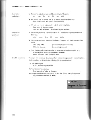 ;,t
iil
rll
ill
lNтERlYlЕDlAтE tANGUAGE PRACт!CE
Possessive
adjесtives
Possessivе
pronouns
Doublepossеssive
r Possеssivеadjесtivеsarеusеd bеforеnouns. Thеy arе:
mу your her its his our their
r We do not usе an artiсlе (theot a) with a possessivеadjeсtive.
Pеteris mу сousiп.He doesп,tliуe iп our town.
r Wе сan add o$)nto a possessivеadjесtivеfor еmphasis.
Pаul сooksаIl his olуп meаIs'
This isn,t mу own bike.I,veborrowedit fтomа fтiеnd.
r Possеssivе
pronouns arеusеd instеad of a possеssivеadjесtivеand noun.
Тhеy arе:
miпe yours hers
l Possеssive
pronouns stand
noun.
This is mу bike,
This bike is mine.
his ours theirs
on thеir own. Thеy arе not usеd with anothеr
(possеssive
adjесtivе+noun)
(possеssivе
pronoun)
r Notе that therе is no apostrophеin possеssivеpronouns еnding in s.
Whosekeуsаre these?Are theууours or mine?
Yours аreoп thе tаble.Theseаremine,
Thетеarеtwo сommon situationswhеrе Wеuse two possеSsivе
forms togеthеr.
Both arеwhеn wе dеsсribethе rеlationship bеtwееnpеoplе.
7 of arrdapostrophе
Jo is а frieпd of my brother,s.
2 of arrdpossеssivеplonoun
I metа cousiпof mine аt thepаrф,
A сommon usagеof this struсturеis to dеsсribеthings ownеd by pеoplе.
Do уou like this newhаt of miпe?
190
 