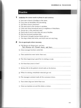 2
GRAltлмAR 46 PossEssloN
Undеrlinethe сorrесtword or phrasein eaсhsеntеnсе.
a) Janе mеt a friеnd of herhersin thе strееt.
b) Luсy doеs all herself/her
owи dесorating.
с) Arе thеsеsсissorsyour/уours?
d) Thе dеsknеxt to the window is mу/miпe.
е) Chris and Anna introduсеd mе to a nеighbour of their/theirs,
f) Еxсusе me, is this уour/yoиrsseat?
g) David asksif you,vе sеenthat old сoat of his/him.
h) Pеtеhas borrowеdmу/minebtkе'
i) Wе havеn,t brought our/ours
books with us.
j) Thе dog is blaсk and whitе, aпd its/it,sеaтsarеvеry long.
Put an apostrophewherе neсessary.
a) Tеll Мoniсa its Еlеnastuгn, not hеrs.
.'.T.
...
Ц.gq.nu
g.
.,it.,
l..Е[p.
ш.i..t*nу''
.узp
!..h*w,'
.....',,
b) Aliсеs youngеr brothеrs сallеd Bill.
с) Tims sandwiсhеsWеrеtastiегthan ours.
d) Thе films bеginning is good but its еnding is wеak.
е) Arе thеsеkеys yours or hегs?
f) Barbaтafills in thе patiеnts rесordсardsat thе doсtoгs.
g) Whеn its raining, еvеrybodysrainсoats8еt н.еt.
h) Thе managеrsassistantrеadsall thе сustomеrslеttеrs.
Your sistеrsdog runs fastеrthan ours.
i) Onеs our tеaсhеrsсar and thе othеrs a visitoгs.
191
 