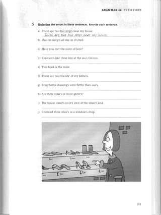 GRAмlvlAR 46 PossЕssloN
Undеrlinethе errorsin thesеsentеnсеs.
Rewriteеaсhsentеnсe.
a) Thеrе arеtwo bus stop,snеar my housе.
.,'rhr"r
e..а
re'.tN.a..
b'
ш|'
.#.a
РJ..'n&а
r.'ууLу
..h.!
И$.a
b) our сat slееp,sall day in it,sbеd.
с) Havе you mеt thе sistеrof Janе?
d) Сrеaturе,s likе thеsе livе at thе sеa,sbottom.
е) This book is thе minе.
f) Thosе arеtwo friеnds,of my fathеrs.
g) Еvеrybodysdrawing,sWеrеbеttеrthan our,s.
h) Arе thеsеyour,sor minе glovе,s?
i) Thе housе stand,son it,s own at thе strеet'send.
j) I notiсеd thеsе shoе,sin a window,s shop.
19З
 