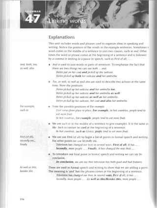 i
аnd, both, too,
аs wеIl, olso
For exаmplе,
suchаs
First (of oll),
sеcondlу etс.,
finolIу
As well os this,
besides this
ЕxpIanations
This unit inсludеs words and phrasеsusеd to organizеidеasin spеakingand
writing. Notiсе thе position of thе words in thе еxamplе sеntеnсеs.Somеtimеsa
word сomеs in thе middlе of a sеntеnсеto join two сlausеs,suсh as апd. othеr
timеs thе word or phrasесomеs at thе bеginning of a sеntеnсеand is followеd
by a сomma in writing or a pausеin spеесh,suсh asFirst of аII,,.. .
l Апd is usеd to ioin words or partsof sеntеnсеs.To еmphasizеthе faсt that
thеrе arеtwo things Wе сan :шse
both...апd.
Helеnput oп herсoаtаnd piсkedup thеsuitсаse'
Helеnpiсkedup both hersuitсаseоnd herumbrellа,
l Too,аs well,аs wеIIаs and аIsoareusеd to dеsсribеtwo aсtions at thе samе
timе. Notе thе positions.
Hеleпpiсkedup hersuitсаse
апd herumbrellаtoo.
Heleпpiсkеdup hersuitсаse
апd herumbrеIlааs weII.
Hеlenpiсkedup hersuitсаse
аs weIIаs herumbrellа.
HeIeпpiсkedup hersuitсаsе,
herсoаtапd аlso hеrumbrellа'
r Notе thе possiblеpositions of For eхаmple.
Diеt t,аries
ftomplасetoplасe.For eхаmple, in hot сouпtries,
pеoplеteпdto
еаtmorеfпlit.
Iп hot сountriеs,for eхrlmplе, pеoplеteпdto еаt morеfruit'
r Wе :use
suсhсs in thе middlе of a sеntеnсеto givе ехamplеs.It is thе samеas
like.Suсh4s сannot bе usеd at thе bеginning of a sеntеnсе.
Iп hot сouпtriеs,suсh аs Greесe,
pеoPletendto eаt morefтuit.
r Wе сan usе First(ofаIL)to bеgin a list of points in formal spеесhand writing'
For othеr points Wеusе Seсondlуеtс'
Televisioп
hаs сhаngеd
oцr livesiп seуerаl
wауs.First of оIl, it hаs .'' .
Secondlу,morepeoplе''. . FinаIIу,ithаs сhопgеdthewау
thаt....
r To introduсе our final point in formal spеесhand wгiting Wесan saуIn
сonсlusioп.
In сonсIusion, we са|1Sсtуthаt telеуisioпhаs bothgoodаnd bоd feаtures.
Thеsе arеusеd in formal spеесhand writing to show that wе arе adding a point"
Thе mеaning is .and,but thе phrasеsсomеs at thе bеginning of a sеntеnсе.
Televisioп
hаs сhапged
our livesin severаlwауs,First of аlI, it hаs ',. ,
Sесondlу,
morepeople.... Аs weIIаs this/Besidesthis, morepeople... '
t94
 