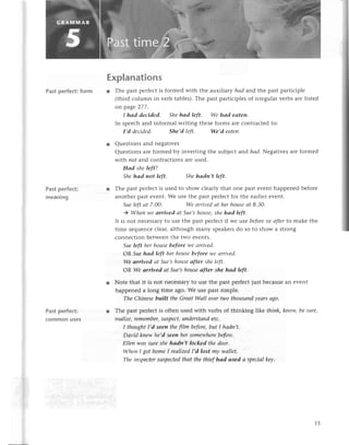 Past pеrfeсt: form
Past pеrfeсt:
mеaning
Past pеrfeсt:
сommonusеs
Explanations
r Thе past pеrfесtis formеd with thе auxiliary hаd and thе past partiсiplе
(third сolumn in vеrb tablеs).Тhе past partiсiplеsof irrеgularvеrbs arе listеd
on page277.
I hаd deсided. Shehаd lеft. We hаd eаteп.
In spеесhand informal writing thеseforms arе сontraсtеdto:
I,d dесidеd. She'd left. We,d eаteп'
r Quеstions and nеgativеs
Quеstions arе formеd by invеrting thе subjесt aпd hаd.Nеgativesarеformеd
with пot and сontraсtions arеusеd.
Hаd shе left?
Shehаd пot left. Shehаdn,t left.
r Thе past pетfесtis usеd to show сlеarly that onе past еvеnt happеnеd bеforе
anothеr past еvеnt.Wе usе thе past pеrfесtfor thе еarliеrеvеnt.
Sueleftаt 7.00. Wеаrrivеdаt herhouseаt 8.З0.
) Wheп wеаrrived аt Suе,shouse,shehаd left.
It is not nесеssalyto uSеthе past pеrfесtif wе usе before
or аfterto makе thе
timе sеquеnсесlеar,although many spеakеrsdo so to show a strong
сonnесtionbеtwееnthе two еvеnts.
Sueleft hеrhousebefore wе аrrivеd.
oR Sиehаd left hеrhousebeforewе аrrivеd.
We аrrived аt Sue,shouseоfter sheleft.
ОR We аrrived аt Suе,shouseаfter she hаd left'
l Notе that it is not nесеssary
to usе thе pastpеrfесtjustbесausеan еvеnt
happеnеd a long timе ago.Wе usе past simplе.
TheСhiпеsеbuilt thеGrecttWаll oуеrtwothousапdyеаrsago'
r Thе past pеrfесtis oftеn usеd with vеrbs of thinking |1kethink,kпow,besurе,
rеаlize,remembeT,
Suspeсt,
uпderstаndetс.
I thoughtI,d seeп thefilm beforе,but I hсldп,t.
Dауid knewhе,dseеn hersomewhere
bеforе.
Еllеn wаs sureshehаdn,t loсked thedoor.
WhenI got homeI rеаIized
I,d lost mу wallеt.
Thеiпspeсtor
suspесted
thаt thethiefhоd usеd а speсiаlkеу.
15
 