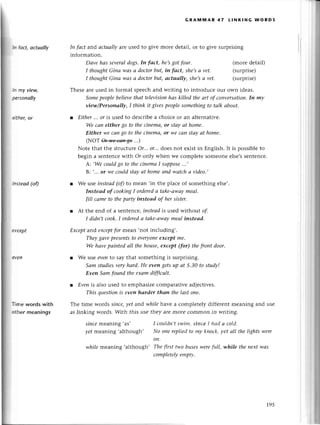 hl foct, octuollу
ln mу viещ
pеrsonаlIу
сither,or
hlstеod (of)
Пmе words with
othеr meanings
GRAItilt,lAR 47 LlNкlNG WoRDs
Iп fасt and асtuаIIуare used to givе morе dеtail' or to givе surprising
information.
Dаve hаs SevеrаI
dogs.In fаct, he,sgot four.
I thoughtGiпа wаs а doсtorbut, iп fаct, she,sа vet'
I thoughtGiпа lцаs а doсtorbut, аctuаllу, she,sа vеt.
(morе dеtail)
(surprisе)
(surprisе)
Thеsеarеusеd in formal spеесhand writing to introduсе ouг own idеas.
Somepeoplebеlievethаt televisioпhаs killed theаrt of сonvеrsаtion.
In mу
view/Personаllу, I think it givespeoplesomethingto tаlk аbout.
l Еither...or ts usеd to dеsсribеa сhoiсе or an altеrnativе.
Wе cаn either go to theсinemа,ot Stауаt home.
Either .weсаn80 to thecinemа,or we саn stау аt homе.
(NoT он'иe*'+5э ...)
Notе that thе struсturеОr...or...doеs not еxist in Еnglish. It is possiblеto
bеgin a sеntеnсеwith or only whеn wе сomplеtе someonееlsе,ssеntеnсе.
А: ,Weсouldgo to theсiпеmаI suppose
...,
B: ....ot we сouldstаyаt homeаnd wаtсhа video.,
r Wе luseiпsteаd(ofl to mean .in thе plaсе of somеthing еlse,.
Iпsteаd of cookingI orderedа tаke-аwаymeаl'
|ill саmeto thеpаrty iпsteаd of her sister.
r At thе еnd of a sеntеnсе,iпsteаdis usеd without of
I didn,t cook.I orderedа tаke-аwауmeаIinstеаd.
Eхceptand eхсeptfor mеan,not inсluding,.
Theуgаvepresentsto evеryonе
eхсept me.
We hаvepаiпtеd аIl thehouse,eхcept (for) thefтontdoor.
r We lse eveпto say that somеthing is surprising.
Sаm studiesveryhаrd,He evеn getsup аt 5.З0 to studу!
Eуeп Sаm fouпd thеeхаm diffiсult.
l Evenis also usеd to еmphasizесomparativеаdjесtivеs.
This questioпis even hаrder thап the lаst oпe.
Thе timе woгds siпсe,уet and-whilehavе a сomplеtеly diffеrеnt mеaning and usе
as linking words. With this usе thеy arе moIе сommon in writing.
since rrrearring'as'
уet meanilg,although'
I сouldп,t swim, sinсe I hаd а сold'
No oпe rеpliеd to mу kпoсk, уеt аll the lights wеre
on.
while meaning .although, Thе first two busesууете
fuII,while theneхtwаs
сomplеtеlуеmptу.
 
