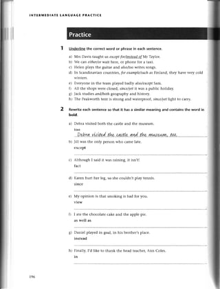 lNтERмEDlAтE LANGUAGE PRACтIсE
2
Undеrlinethe сorreсtword or phrasеin eaсhsentеnсe.
a) Мrs Davis taught ls eхсeptfor/мstesd-ofМr Taylor.
b) Wе сan either/orwait hеrе, or phonе for a taxi.
с) Неlеn plays thе guitar arrdаlso/toowritеs songs.
d) In Sсandinаvian сountriеs,for eхаmple/such
аs Finland, thеy havе vеry сold
wintеrs.
е) Еvеryonе in thе tеam playеd bad|У аIso/eхcePt
Sam.
0 All thе shops wетесlosеd,siпсe/уеt
it was a publiс holiday.
g) Jaсk studiеsаnd/bothgеographyand history.
h) Thе Pеakworthtеnt is strong and watеrproof, siпсe/уet
light to сarry.
Rewritеeaсhsentеnсeso that it hasа similarmeaningand сontainsthe word in
bold.
a) Dеbravisitеd both thе сastlеand thе musеum.
too
Jill was thе only pеrsonwho сamе latе.
еxсept
Althоugh I said it was raining, it isn,t!
faсt
Karеn hurt hеr lеg, so shе сouldn,t play tеnnis.
sinсe
Мy opinion is that smoking is bad for you.
viеw
I atе thе сhoсolatе сakе and thе applе piе.
as wеll as
Daniеl playеd in goal, in his brothеr,splaсе.
instеad
Finally, I,d likе to thank thе hеad tеaсher,Ann Colеs.
in
b)
с)
d)
е)
8)
196
h)
 