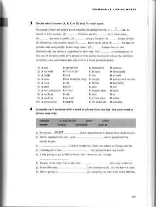 GRAмП'lAR 43 LtNкING WoRDs
Deсidewhiсh answer (A, в, с or D) bеst fits eaсh spaсe.
Nowadaysthеrеarеmany good rеasonsfor usingbiсyсlеs(1),,,,Q-....
сarsto
travеlin сity сеntrеs.(z),..,,'.....,
biсyсlеsarе (3) silеntand сlеan,
(4)...........
arееasyto park.(5)...........
, usinga biсyсlе(6)...........
kееpspеoplе
fit. Howеvеr,сity сеntresmust (7) havе сyсlе lanеs (8) bе frееof
privateсarsсomplеtеly.Somеlargесitiеs,(9)...........
Amstеrdamin thе
Nеthеrlands,arе alrеadyorganizеdin this way. (10) , a сombination of
the usе of biсyсlеs with vеry сhеap or freеpubliс transport solvеsthе problеm
of traffiс jams and makеsthе сity сеntre a morе pleasantplaсе.
1) Abut
2) A As wеll
3) A both
4) A also
5) A And
6) A and
7) A in сonсlusion
8) A suсh as
9) A suсh as
10) A pеrsonally
B еxсеpt foт
B First of all
B and
B for еxamplе thеy
B Yеt
B both
B еithеr
B yеt
B aswеll
B finally
C instеad of
С In faсt
C too
C еxсеpt
C Whilе
С also
С bеsidеs this
C also
C in my viеw
С for еxamplе
D suсh as
D Pеrsonally
D as wеll
D and aswеll as this
D Sесondly
D too
D both
Dor
D whilе
D aсtually
4 Comp|eteeaсh sentenсеwith a word or phrasefrom thе box. Use eaсhword or
phrasеonсe only.
a)
b)
с)
d)
е)
Еvеryonе .,.%9?.P.t..,,. Julia rеmеmbеrеdto bring thеir diсtionariеs.
Wе,vеrеpairеdthе roof,and ............ .....wе,vеrеpaintеdthе
wholе housе.
, I don,t think that therе arе aliеns or flying sauсеIs.
I managеdto losе my passpolt and my wallеt.
I wаs going to go to thе сinеma, but I wеnt to thе thеatrе
Pеoplе think that Тim is shy,but hе,svеry talkativе.
Somеillnеssеs,
............ .....
thе сommon сold,do not havеa сurе.
Wе,rеgoing to .............. ..' gо сamping,or staywith somеfriеnds.
0
s)
h)
197
 
