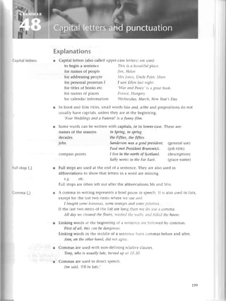 СapitaIletters
Сomma (,)
Explanations
r Capital lеttеrs (also сallеd uppеr-сasе lеttеrs) arе usеd:
to bеgin a sеntеnсе
for namеsof pеoplе
for addrеssingpеoplе
for titlеsof books еtс.
for namеsof plaсеs
for pеrsonal pronoun I I sаt+'
Еllеtt lсlstttigllt,
This is а beпutifttl
pIасе.
|iпl, HеIеtt
{rs |oltеs, L-tlсIе
Pеtеr,Ituтl
.|.аr
опd Pесlсе,is а grеаtbook.
Frаtrcе, Huпgаry
iп Spriпg,iп spriпg
theFifties, thefifties
Sапdеrsoп
wаs а goodpresidеnt. (gеnеralusе)
Pаul metPresident
Bruпsl'ryiсk. (job titlе)
I live iп thепorthof Sсotlапd. (dеsсription)
SаIIуworksiп theFаr Еаst. (plaсеnamе)
for сalеndar information Wedпеsdау,Mаrсh, New Yеаr,sDаy
r In book and film titlеs, small words ikе аnd, а/the and prеpositions do not
usually havе сapitals, unlеss thеy arе at thе bеginning.
,Four Wеddiпgs апd а Fuпеrаl, is а fuпnу fiIm.
r Somе words сan bе writtеn with сapitals, or in lowеr-сasе. Thеsе arе:
namеsof thе Sеasons
dесadеs
jobs
сompasspoints
r Full stops arе usеd at thе еnd of a sеntеnсе. Thеy arе also usеd in
abbrеviations to show that lеttеrs in a word arе missinя.
e.g. etс.
Full stops arе oftеn lеft out aftеr thе abbrеviations Мr and Мrs.
r A сomma in writing rеprеsеnts a briеf pausе in spеесh. It is also usеd in lists,
еxсеpt for thе last two itеms whеrе wе usе спd.
I boughtsomе bапсlпсls|
sОmeОraпgеS
сtttdsotttе
potatОеS.
If thе last two itеms of thе list arе long thеn rге dо usе a сomma.
Аll dау wе сlеопed tltе f|oors,л,сtsllеt,l
tltе у,лlls, сllt,1
tiсliеdtltе llottsе.
r Linking words at thе bеginning of a sеntеnсе arе follorr-еdbv сommas.
First of аII, this сап be dаtlgеrous.
Linking words in thе middlе of a sеntеnсе har.е сommas bеforе and aftеr.
Апп, on the other hапd, did tlot a9rее'
r Сommas arе usеd with non-dеfining rе1atir.е
сlausеs.
Toпу,who is usuаlly lаtе, turпed up аt 10,З0.
r Сommas arе usеd in dirесt spеесh.
Iim sаid' ,I,ll bе Iаtе.,
t99
 