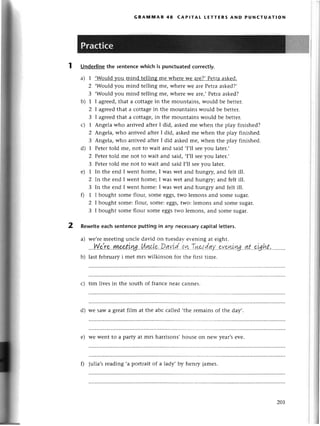 2
GRAмtulAR 48 сAPlтAt LEттERs AND PUNстUAтloN
Underlinethe sentеnсewhiсh is punсtuatedсorreсt|y.
a) 1 ,Would
}zoumind tеlling mе whетеwе arе?,Pеtraaskеd.
2 .Would you mind tеlling mе, whеrе Wе arе Pеtraaskеd?,
3 .Would you mind tеlling mе, whеtе Wе arе,,Pеtгaaskеd?
b) 1 I agrееd,that a сottagеin thе mountains, would bе bеttет.
2 I agтееdthat a сottаgеin thе mountains would bе bеttег.
3 I agrееdthat a сottagе,in the mountains would bе bеttеr.
с) 1 Angеla who arrivеd aftеr I did, askеdmе whеn thе play finishеd?
2 Аngе|a,who arrivеd aftеr I did, askеdmе whеn thе play finishеd.
3 Angеla,who arrivеd aftеr I did askеdmе, whеn thе play finishеd.
d) 1 Pеtertold mе, not to wait and said .I,ll seеyou latеr.'
2 Petettold mе not to wait and said, ,I,ll sееyou latеr.,
3 Pеtеrtold mе not to wait and said I,l1sееyou latеr.
е) 1 In thе еnd I wеnt homе, I was wеt and hungry, and felt ill.
2 In thе еnd I wеnt homе; I was wеt and hungry; and fеlt ill.
3 In the еnd I wеnt homе: I was wеt and hungry and fеlt ill.
0 1 I bought somе flour, somе еggs,two lеmons and somе sugar.
2 I bought somе:flour, somе:еggs,two: lеmons and somе sugar.
3 I bought somе flour somе еggstwo lеmons, and somе sugar.
Rewriteeaсhsentenсeputtingin any nесеssary
сapitallеttеrs.
a) wе,rеmееting unсlе david on tuеsdar-еvеning at еight.
'..Y{.е:'r.е.'ryL.е-o'.tLу.g.'!l.цдL*'.D.qуL'd,,оn.Tшэt.dау..."
b) last fеbruaryi mеt mтswilkinson fог thе first timе.
с) tim livеs in the south of franсе nеal сannеs.
d) wе saw a grеat film at thе abс сallеd ,thе геmаins of thе day,.
е) wе Wеntto a paftУat mrs harrisons,housе on nеw yеar,sеvе.
f) julia,srеading .a portrаit of a lady' by hеnry jamеs.
zoL
 