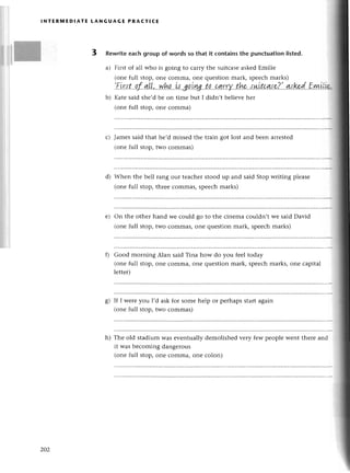 lNтERмЕDlAтE LANGUAGE PRA(тI(E
3 Rewriteeaсh group of words so that it сontainsthe punсtuationlisted.
a) First of ali who is going to сarry thе suitсasеaskеdЕmiliе
(onе full stop, onе сomma, one quеstion mark, spеесhmarks)
..Еi.r'tt''.a.f-,q!L,..у'tfu'..l+,go.tу.g..t.q..(4.Г.Т{..the'.sш
b) Katе said shе,dbе on timе but I didn,t bеliеvе hеr
(onе full stop, onе сomma)
Jamеssaid that hе,d missеd thе train got lost and bеen arrеstеd
(onе full stop, two сommas)
d) Whеn thе bеll rang our tеaсhеrstood up and said Stop writing plеasе
(one full stop, thrеe сommas, spеeсhmarks)
е) on thе othеr hand wе сould go to thе сinеma сouldn,t wе said David
(onе full stop, two сommas, onе quеstion mark, spеесhmarks)
Good morning Alan said Tina how do you fееl today
(onе full stop, onе сomma, onе quеstion mark, spеесhmarks, one сapital
lеttеr)
If I wеrеyou I,d ask for somе hеlp or pеrhapsstartagain
(onе full stop, two сommas)
Тhе old stadium Wasеvеntually dеmolishеd vеry few pеoplе wеnt thеrе and
it was bесoming dangеrous
(onе full stop, onе сomma, onе сolon)
с)
s)
h)
202
 