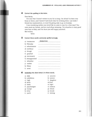 GпA!шn'AR 49 sPEtLlNG AND PRoNUNClAт!oN 1
4 Correсt the spеIlingin this tetter.
Dеar Bесky,
I,m soгy that I havеn,t writеn to you for so long. I,m afтiadI,vеbeеn vетy
bussy at shool, and I havеn,t had muсh timе for wтitеing lеtеrs.Last wееk I
finisеd my examenations, so now I,m gеting rеdy to 80 on holyday.
I was wundеring wethеr you wood like to сome to stay foг a fiеw days? You
сann mеat my frеinds,and wе сoud all go swimеing.Thе whеathеr is rеaly good
now hеar in ltaly, and I,m shure you will engoy youтshеlf.
Bеstwishеs,
Silvia
5 correсt thesewords сommontyspetledwrongly.
a) tommorow
b) Wеnsday
с) advеrtismеnt
d) nеihbour
е) thrugh
f) grеatfull
g) nессеssarry
h) dissappointеd
i) wheathет
j) rеmbет
k) libary
l) ansеr
6 Undеrlinethe silent letter/sin these words.
a) dеbt
b) еxhibition
с) high
d) knifе
е) lamb
f) psyсhologist
g) rесеipt
h) what
i) yaсht
i) autumn
k) answеr
l) daughtеr
m)haШ
n) light
o) salmon
p) wholе
q) would
r) wтiting
zo5
 