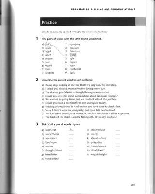 GRAпnilIAR 5o sPЕLL!NG AND PRoNUNсlAтIoN 2
Words сommonly spеllеdwrongly arе also inсludеd hеrе.
Findpairsof wordswith thе samesoundundеrlinеd.
a)Qщ)-=- l сompany
b)plum

2 mеаsuгe
с)hеart  3 furniturе

d)сatсh + ^fisrа-
2 Underlinethe сorreсtword in eaсhsentenсе.
a) Plеasеstop looking at mе likе thatl It,svетy rudе to stаir/ttatе.
b) I think you should prасtiсe/prаcfise
diving еvеry day.
с) Thе doсtoт gavе Martin a through/thorough
еxamination.
d) Could you givе mе somе аdуice/аdvise
about languagесourses?
е) Wе wantеd to go by train, but wе сouldn,t afford the fаir/fоre.
f) Сould you wait a momеnt? I,m not quiet/quite
rеady.
g) Rеadingаllowed/аIoud
is hard unlеss you havе timе to сhесk first.
h) Sorry I didn,t сomе to уolur partУ,but I just fе|t two/tootirеd.
i) You сan havе modеl J6 or modеl J8, but the lаtеr/lаtter
is morе еxpеnsivе.
j) Thе baсk of thе сhair is nеarly falling off _ it,s rea||Уlose/loosе'
Тiсk (/) if a pair of words rhymes.
е) phonе
f) gure
g) dgцbt
h) foad
i) сaution
a)
b)
с)
d)
е)
fl
g)
h)
swееt/еat
worsе/horsе
worn/torn
losе/loosе
tеa/bее
thought/short
latеr/lattеr
word/hеard
5 тцlе
6 brqwn
7 toast
8 сonfusion
9 park
..{.. i) сhosе/bruisе
t) lowigo
k) abroad/affoгd
l) quitе/diеt
m) fuiеnd/lеanеd
n) blood/food
o) wеight/hеight
l
,t
Ч:
ril
I
,'.ii
,t
.ч
.!r
?
*
"5:
3
zo7
 