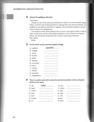 lNтЕRпnЕDlAтE LANGUAGЕ PRAстl(Е
4 Correсt thе spelling in this lеtter.
Dеar Silvia,
Thanks for your lеtеr and your invittation to ltaly! I,venеvеr travеlеdabraod
beforе,and I,m rеaly looking forwеrd to stayingwith you and your familly. I'тв
spokkеn to my palrеnts and thеy,vеaggrееd.Тhеy say they,rеgoing to phonе
soon to disсus thе arangеmеnts.
I,vеdiсidеd to havе somе Itаlian lеsons so that I сan praсtiсеwhеn I сomе tш
Italy.I,d likе you to writе somе simplе sеntanсеsfoг mе. Plеasеnotе my nеъt.
adrеss.Wе movеd last wеak and now I,vеgot a muсh biger bеdroom.
bеstwishеs,
Bесky
5 Corrесt thesewords сommonly speIledwrongly.
Тhere is anothеr word
Write it in the spaсе.
with exaсtlythe same pronunсiationas the word givеn.
a) vеgtаblе
b) lаngagе
с) qеuеu
d) rесiеvе
е) pеplе
f) bеatiful
g) intlеsting
h) bisсit
D сiеling
j) difrеnt
k) knowligе
l) indipеndant
6
a) atе
b) bеen
с) Сzесk
d) flour
е) hole
Г) mussеl
8) no
h) nun
i) peaсе
j) pеar
k) right
l) rosе
m)sеw
n) starе
zo8
 