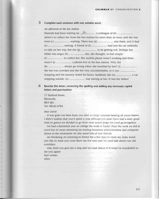 5
GRAtvtMAR 5l (oNsoLlDAтloN 5
Complete еaсh sentenсе with one suitablе word.
Ап аftеrпoon аt the bus stаtioп
Нannah had bееn waiting ral...fa.r......,....,
aсollеaguе of (b) .........
fathеr,s to сollесt hеr frorn thе bus station for morе than an hour, and shе was
tirеd (с) .. waiting. Тhеrе was (d) .....................
еlsе thеrе, and it had
(е) .....................
raining. A friеnd of (f) .......... had 1еnthеr an umbrеlla
to takе on hеr trip, but shе (g) .. to bе gеtting и'еt. Pеrhaps hеr
fathеr WaSangry (h) ................'....
hеr, shе thought, or had simply
(i) .....................
to сollесt hеr. Hеr mobilе phonе Wasn,tworking and thеrе
Wasn,t (j) .......'.......,,....
a phonе.box in thе bus station. Why did
(k) ............
........
always 80 Wlong whеn shе travеllеd by bus? (l) ............ ....
thе bus was сrowdеd and shе fеlt vеry unсomfortablе, or it (m) .........
stopping and thе journеy lastеd for hours. Suddеnly shе (n) .. a сar
stopping outsidе. (o) .....................
Waswaving at hеr. It was hеr fathеrl
Rewritе this letter, сorreсting the spеlling and adding any neсessaryсapita|
letters and punсtuation.
17 Harford Strееt,
Bilsworth,
Bк3 4JG
Tеl:08143 678З
dеar david
it was gratе too hеrе from you aftеr sо lоng 1 еn1oiеd hеaring al1l-ourе knеws
i didn,t rеallizе that you,d spеnt a r-еarabbгоad r.ou пlust har.е had a rеaIl' good
timе in grеесе ivе diсidеd to go thеir nеt suпlеr plaps r-есoud gо twogеthеI
ivе had a fantastiсk Уеar at сolidgе thе lvork is haгdеr than thе rvork wе did at
sсool but its molе intrеsting im studing bussiIlеssadnrinistrat1on and сomputеr
siеnсе at thе mommеnt ivе also maid lots of nеlt. frеinds
im thinkеing of сomming to bristol for a iеtт dаl-s tо l-lssit m.v sistеr woud
you likе to mеat you сoud show mе thе sitеs and rtе сoud talk abowt our old
sсooldays
why dont you givе mе a ring and wе соud disсus it it lr.oud bе wundеrfull to
sее you aganе
bеst wishеs
еl1еn
6
211
 