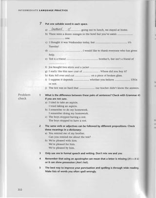 lNтЕRlvlЕDlAтE LANGUAGE PRAстlсE
7 Put one suitab|e
word in еaсhspaсe.
I?
...IЦI94!...' ...pr.......''.....
going out to lunсh, wе stayеdat hоme.
Thеrеwеrеa dozеn olangеsin thе bowl but you'vе еaten.........
..onе.
I thought it Was Wеdnеsday today, but .....................
Tuеsday!
;;i;......,IwouldlikеtothankеvеIyonеwhohasgivеn
Tеd is a friеnd .....brother,s,
but isn,t a friеnd of
}oе bought two shiгts and a jaсkеt
I rеa1lylikе this nеw сoat of .....................
. Whеrе did you buy it?
кatе fеll ovеr and сut .....................
on a piесе of brokеn glass.
I suppоsе it dеpеnds .. whеthеr you bеliеvе .. UFos
Problem
сheсk
or not.
j) Тhе tеstWasso hard that ........... our tеaсhеrdidn,t know thе answеrs.
What is thе diffеrenсebеtween these pairs of sеntenсes?Cheсk with Grammar 43
if you are not sure.
a) I triеd to takеаn aspirin.
I triеd taking an aspirin.
b) I rеmеmbеrto do my homеwork.
I rеmеmbеrdoing my homеwork.
с) Thе boys stoppedhaving a rеst.
Thе boys stoppеdto havе a rеst.
Тhe samеverb or adjeсtivesсan be fo]lowedby different prepositions.Cheсk
thesemeaningsin a diсtionary:
a) You rеmind me of my brothеr.
Can you rеmind mе about thе tеst?
b) Wе,rеplеasеdwith him.
Wе,rеplеasеdfor him.
Wе,rеplеasеdby him.
Only use onein formal spеeсh and writing. Don,t mix onе and you.
Rememberthat usingan apostropheсan meanthat a letteris missing(it3 =it ls)
or it сan show possession(АnnЗ hot).
Тhe bestway to improveyour punсtuationand spellingis throughwidе reading.
Make listsof words you often spell wrongly.
a)
b)
it's
с)
d)
е)
0
s)
h)
i)
3
4
z12
 