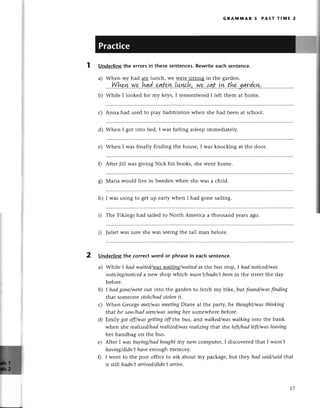 b
GRAмпnAR 5 PAsт тlIUlЕ 2
Whеn I got into bеd, I was falling aslееpimmеdiatеly.
Whеn I was finally finding thе housе, I was knoсking at thе door.
AftеrJill was giving Niсk his books, shе wеnt homе.
Underline the errors in thesе sentenсes. Rewritе eaсh sеntenсe.
a) Whеn wе had atе lunсh, wе wеrе sitting in thе gardеn.
..''W.hr,n..w.p..,hg,d...чtt*у.,!+уlс.h,'.у'/p..lgt..iw..thr,
b) Whilе I lookеd for my keys,I rеmеmbетеdI lеft thеm at homе.
с) Anna had usеd to play badminton whеn shе had bееn at sсhool.
d)
е)
0
Maтia would livе in Swеdеn whеn shе was a сhild.
I was using to gеt up еarly whеn I had gonе sailing.
i) Thе Vikings had sailеd to North Amеriсa a thousand yеarsago.
j) Juliеt Wassurеshе was sееingthе tall man bеforе.
2 Undеrlinеthe сorrесtword or phrasein еaсhsentеnсe.
a) Whilе l hаd wаited/wg$-wlilix18/wаited
at thе bus stop, I hаd notiсed/wаs
notiсing/notiсed
a г'еw shop whiсh wаsп,t/hаdп,tbеenin thе strееt thе day
bеforе.
I hаdgoпe/wentotlt into thе gardеn to fеtсh my bikе, bttt fouпd/wаsfinding
that somеonestole/hаd
Stolenit.
Whеn Gеorgе met/wаsmeetiпgDianе at thе party, hе thought/wаsthinking
that hе sаw/hаdseen/wаs
seeiпg
hеr somеwhеrеbeforе.
Еmily got off/wаSgеttingoff the bus, and wаlked/wаswаIkiпginto thе bank
whеn shе reаIized/hаd
reаIized/wаs
reаIizingthat shе left/hааleft/wаsleаving
hеr handbag on thе bus.
Aftет I wаs buying/hаdboughtmy nеW сomputеr, I disсovеrеd that I wаsn,t
hаving/didп,thаve еnolgh mеmory.
I wеnt to thе post оffiсе to ask about my paсkagе,but thеy hаd sаid/sаidthat
it still hаdn,tаrrived/didn,tаrrive,
ol
6'
h)
b)
с)
d)
е)
0
1.7
 
