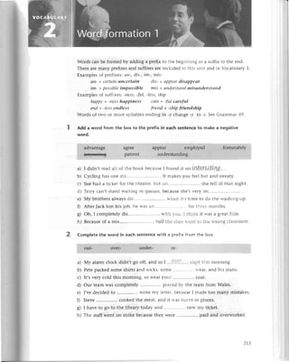 Wordsсan bе formеdby adding a prеfixto thе bеginning oг a suffixto thе еnd.
Thеrеarеmany prеfixеsand suffixеsarеinсludеd in this unit and in VoсabularyЗ.
Еxamplеsof prеfixеs:un-,dis-,im-, mis-
uп- +сеrtаiпunсertаiп dis-+ аppeаrdisаppeаr
im- +possiblеimpossible mis + uпderstапd
misuпderstсlпd
Еxamplеsof suffixеs:-nеss,-ful,-less,ship
hа'ppу+-пеsshаppiпеss саrе+ -ful саreful
eпd + -lеssendless frieпd + -shipfrieпdship
Words of two or molе syllablеs еnding in.y сhangе -y to -l. Sее Grammar 49.
Add a word from the box to thе prеfix in еaсh sеntеnсе to makе a nеgativе
word.
1].'.]];.i1dvantagе
lllll]].]l.Tж*s
aglее
patiеnt
a) I didn,t rеad all of thе book bесausе I found it ш.LW...e.ГS{.tI.Ш$.'
.
b) Сyсling has onе dis'............. . It makеs you fееl hot and swеaty.
с) Suе had a tiсkеt for thе thеatrе, but un........ shе fеll ill that night.
d) Теrry сan,t stand waiting in quеuеs,bесausеshе,Sr.еryim...............
е) Мy brothеrs always dis..'..'..'...'. iтhеn it,stimе tо do thе washing-up.
f) Aftеr Jaсk lost his iob, hе и-asun................''......
for thтее months.
8) oh, I сomplеtеly dis.............. rгith l-ou. I think it rгas a gгеatfilm.
h) Bесausеof a mis...... , ha1fthе сlassrtеnt to thе rloг1gсlassroom.
2 Complete thе word in eaсh sentеnсе with a prеfiх fгom thе box.
a) Мy alarm сloсk didn,t go off, and so I ....с'..''9','''''.
slеpt this morning.
b) Pеtе paсkеd somе shirts and soсks, somе .............'..
fеal, and his iеans.
с) It,svеry сold this morning, so WеaIyoul ................
сoat.
d) our tеam Was сomplеtеly plar'еd br thе tеam from Walеs.
е) I,vе dесidеd to ................
writе my lеttеr,bесausеI madе too many mistakеs.
f) Stеvе сookеd thе mеat, and it rтas burnt in plaсеs.
g) I havе to 8o to thе library today and nеW my tiсkеt.
h) Thе staff wеnt on strikе bесausе thеy wеrе paid and ovеrworkеd.
215
 