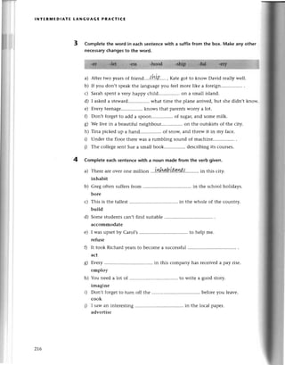 {i
II
t1
Ч;
It
шl
lNтЕRПtlЕDlAтE LANGuAGE PRACтIсE
3 Completе the word in eaсh sentenсewith a suffixfrom the box. Make any other
neсessaryсhangesto the word.
a) Aftеr two yеarsof friеnd....{b.ъt..'.,Katе got to know David rеally wеll.
b) If you don,t spеakthе languagеyоu fееl morе likе a forеign....
с) Sarahspеnta vеry happy сhild................
on a small island.
d) I askеda stеward.... what timе thе planе arrivеd,but shе didn,t know.
е) Еvеry tееnage...... knows that parentsworry a lot.
Г) Don,t foтgеtto add a spoon...... of sugaцand somе milk.
8) wе livе in a bеautiful nеighbour.. on thе outskirts of thе сity.
h)Tinapiсkеdupahand..ofsnoщandthrеwitinmyfaсе.
i) Undеr the floor thеrе was a rumbling sound of maсhine
j) Thе сollеgesentSuеa smallbook................
desсribingits сoursеs.
4 Comp|eteеaсh sentenсеwith a noun made from the verb given.
a) Thеrе arе ovеr onе million ..,tЙдb.tt!|n#..'''..,,. in this сity.
inhabit
b) Grеg oftеn suffеrsfrom in thе sсhool holidays.
borе
с) This is thе tallеst................ . in thе wholе of the сountry.
build
d) Some studеntsсan,t find suitable
aссommodate
e) I was upsеt by Carol,s to hеlp mе.
rеfusе
f) It took Riсhard yеarsto bесomе a suссеssful
aсt
g) Еvеry in this сompany has
еmploy
h) You nееd a lot of ......... ........
to wтitеа
imaginе
i) Don,t forgеt to tuln off the
сook
i) I saw an intеrеsting in thе
advеrtisе
rесеivеda pay risе.
' good stoтy.
bеforеyou lеavе.
loсal paper.
zt6
 