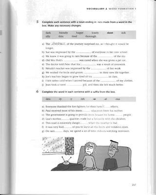 5
voсABULARY 2 WoRD FoRмAтloN 1
Completе eaсh sentenсewith a nouп ending in -nessmade from a word in the
box. Make any neсessaryсhanges.
a) Thе ..{'lp.о.rtJ.1&,!.,f..
of thе journеy surprisеd mе, as I thought it would bе
longer.
b) Suеwas imprеssеdby thе .. of еvеryonеin hеr nеw sсhool.
с) Wе knеw it was going to rain beсausеof thе .. of thе sky.
d) old Мrs Holt,s .. was сurеd whеn shе was given a pеt сat.
е) Thе doсtor told Pеtеrthat his ..WaSa rеsult of ovеrwork.
f) Wеndy,stеaсhеrwas impressеdby thе .. of hеr work.
8) we wishеd thе bridе and groom .. in thеir nеw life togеthеr.
h) Joe,stеaсhеrsbеganto gIoWtirеd of his .....................
in сlass.
i) I fеlt rathегсold whеn I arrivеd bесausеof thе .. of my сlothеs.
i) Jеan took a tтavеl ......... pill, and thеn shе fеlt muсh bеttеr.
Comp|etethe word in eaсh sentenсewith a suffixfrom thе box.
6
a)
b)
с)
d)
е)
0
s)
Еvеryonе thankеd thе firе-fightегsfor thеir hеroИ....... еfforts.
Paul rесеivеdmost of his musiс еduсаtion fтom his mothеr.
Thе govеrnmеnt is going to pгovidе mоrе housеsfor homе. pеоplе.
Lisa,smothеr...........
qualitiеs madе hеr a favouгitеwith thе сhildrеn.
This road is еxtrеmеly dangеr...........
whеn thе wеathегis bad.
It was vеry fool...........
of you to lеavе all thе doоrs аnd windows opеn.
on rain.'.........
days,we spеnd a lot оf timе indoors watсhing tеlеvision.
zt7
 