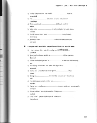 f
t
f,
h--
voсABUtARY 3 WoRD FoRмAтloN 2
Jеan,sсompositions arе always writtеn.
bеautiful
I,m ............ ashamеdof Уour bеhaviour!
thorough
This quеstionis .....'...... diffiсult,isn,t it!
awful
Mikе triеd to phonе Сathy sеvеraltimеs.
suссеss
Thеsеinstruсtionssееm.......... . сompliсatеd.
nесеssary
Somеonеhad ............ lеft thе front door opеn.
оtlviоus
Complete еaсh word with a word formed from the Word in bold.
a) I сan,tsiton this сhair.It,srеallyun..Qa.ЩLfi,rt..q!b!9..
.
сomfort
Ann has lеfthomе and is in............... of hеr parеnts.
dеpеnd
Thеsеold еnvеlopеsarеге...... .. so Wесan savemonеy.
usе
Not bеing сhosеn for thе tеam Was a gтеat dis
appoint
Мaria and Louis havе a rеallygood ........ship.
rеlatе
Bеingun.... ....mеansthat vou shaгеll.ith othеrs.
sеlf
Not taking еxеrсisеis rathеr un
hеalth
David has a rеallyun.............. tеmpеr,and gеtsangтyеasily.
сontrol
Тhеsеtlousеrswon,t gеt smallеr.Thеy,rеun..............
shrink
Thеy didn,t givе Gary thе job as hе was in
еxpеriеnсе
21.9
 