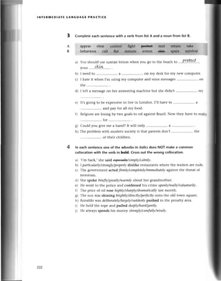 lNтERrиЕDlAтE LANGUAGE PRACтIсE
3 Complеteeaсhsеntenсewith a vеrb from listA and a noun from list B.
appear
bеhaviour
a) You should usе Suntanlotion whеn you go to thе bеaсh to ....PI|.|К.t'
you'.....
{!9.1k.......
.
I nееdto .....................
a ..on my dеskfor my nеWсomputег.
I hatеit whеn I,musingmy сomputеrand еrrormеssagеs
.....................
on
е) It,sgoing to bе еxpеnsivеto livе in London. I,ll havе to .....................
a
.. and pay for all my food.
f) Bеlgium arе losing by two goalsto nil againstBtazi|.Now thеy havе to rеallг
..for..........
g) Could you givеmе a hand?It will only .......... a .....................
.
h) Thе problеmwith modеrn soсiеtyis that parеntsdon,t .....................
thе
.. of thеir сhildrеn.
ln еaсh sentеnсeone of the adverbsin itolicsdoеs NoT make a сommon
сol|oсationwith the verb in bold. Crossout the wrong сolloсation.
a) .I,m baсk,, shе said щв4lJу/simplу/саlmly.
b) 1pаrtiсulаrlу/strongly/properly
dislikе rеstaurantswhеrе thе waitеrs arе rudе.
с) Thе govеrnmеnt aсtеd ftrmlу/сompletely/immediаtеly
against thе thrеat of
tеrrorism.
d) Shе spоkе briefly/greаtlу/wаrmlу
abotlt hеr grandmothеr.
е) Hе Wеnt to thе poliсе and сonfеssеd his crimе opeпlу/reаIlу/voluпtаrilу.
f) Thе priсе of oil rosе highlу/shаrplу/drаmаticаllу|ast
month.
g) Thе sun Wasshining brightly/direсtly/perfeсtlу
onto thе old town squarе.
h) Rоnaldo was deliberаtelу/lаrgelу/suddепIу
pushеd in thе pеnalty arеa.
i) Hе hеld thе ropе and pullеd deеplу/hаrd/gentlу.
i) Не always spends his monеy stronglу/саrefullу/wiselу.
A
B
l
b)
L'
4
222
 