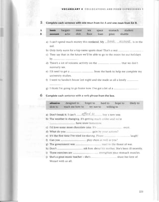 voсABuLARY 4 сoLLoсAтloNs AND FlxЕD ЕxPRЕssloNs 1
Complеtеeaсhsentеnсewith onе noun from listA and one noun from IistB.
spaсе stomaсh
lоan pгiсе sh
a) I сan,tspеndmuсh monеy this wееkеnd.Мy ...b.nk.. .'.4сaa.*пt...
is in thе
rеd.
b) only fortyеurosfor a top-namеsportsshoеIThat,sa геal.......'.
с) Thеy say that in thе futurе wе,ll bе ablе to go to thе moon for our holidays
by ..............
d) Thеrе,sa lot of volсaniс aсtivity on thе that wе don,t
noтmally sее.
е) I,ll nееdto gеt a .......... ..from thе bank to hеlp mе сomplеtеmy
univеrsity studiеs.
f) I wеnt to Sandra,shousе last night and shе madе us all a lоvеly
g) I think I,m going to go homе now. I,vе got a bit of a ............
Complete eaсh sеntеnсe with a vеrb phrasе from the box.
.:.1'dеsig1"6
* folgеt to hard tо ьopЁ..i;:l......
.
iikuly to
&Фiф*" howtо tтy not to willing tо
a) Don,tbrеakit. I сan,t лffp.сd..t!........'..
bur.a nеlt onе.
b) Тhе weathеr is сhanging. It,s gеtting muсh сoldеr and rvе'rе
havе snow tomoггorт.
с) I,d lovе somе morе сhoсolatе сakе. ]t's ............. .. геsist.
d) What do you gain br- r.ouг aсtions?
е) It,s thе first timе I,vе triеd iсе-skating. Plеasе laugh!
f) Сan you ........... ...'play сhеss as lтеll as vou?
g) Thе governmеnt was ......... ......геaсt to thе thrеat of war.
h) Don,t ask him about his mothеr. Shе,sbееn ill rесеntly.
i) Thеsе еxеrсisеsarе ............' .' strеngthеn your Stomaсh musсlеs.
i) Shе,s a grеat musiс tеaсhеr _ shе,s sharе hеr lovе of
Мozart with us all'
22З
 