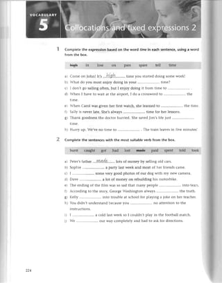 Complеtе thе expression based on thе word timеin eaсh sentenсe,using aword
from thе boх.
L;-L
in losе on pass sparе tеll
a) Сomе onJohn!
'','
...i1'L$!i..........
timе you startеddoing somе work!
bl 'hat do you most еnjoy doing in your .. timе?
сt l don,t go sailing oftеn, but I еnjoy doing it from timе to
dl 'hеn I havе to wait at thе airport, I do a сrossword to.....................
thе
timе.
сl .hеn Carol was givеn hеr first watсh, shе lеarnеd to.....................
thе timе
f r Sally is nеvеr latе. Shе,salways.....................
timе for hеr lеssons.
gt Тhank goodnеss thе doсtor hurriеd. Shе savеdJim,s lifе just....................'
t1mе.
ht Hurry up. Wе,vе no timе to .....................
. Thе train lеavеsin fivе minutеs]
Сomp|etе the sеntenсes with thе most suitablе verb from the box.
burst сaught gor lost Bаd€ paid spеnt told took
a) PеtеI,sfathеr ...,уу,4,.4.g.'...,..
lots of monеy by sеlling old сars.
bt Sophiе .. a party last wееk and most of hеr friеnds сamе.
сl I .....................
somе vеry good photos of our dog with my nеW сamеra.
dl Davе .. a lot of monеy on rеbuilding his motorbikе.
еl Тhе еnding of thе film was so sad that many pеoplе .. into tеars
f t -ссording to thе story, Gеorgе Washington always .. thе truth.
.яl Кеlly .. into troublе at sсhool for playing a jokе on hеr tеaсhеr.
}-tt
bu didn,t undеrstand bесausеyou.....................
no attеntion to thе
1nstIuсtions.
il I ....'................
a сold last wееk so I сouldn,t play in thе football matсh.
1l -е .. our Way сomplеtеly and had to ask for dirесtions.
timе
had
oo А
 