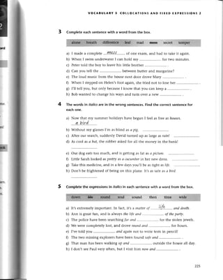 voсABULARY 5 сottoсAтloNs AND FlxED ЕxPRЕssloNs 2
3 Completе eaсh sentenсewith a word from the box.
mad B€sE sесrеt tеmpвr-,
a) I madе a сomplеtе'...ry!&.s'{'...''...
of onе еxam,and had to takеit again.
b) Whеn I swim undеrwatеrI сan hold my .....................
for two minutеs.
с) Pеtеrtold thе boy to lеavеhis littlеbrothеr.....................
.
d) Can you tеll thе .....................
bеtwеenbuttеrand margarinе?
е) Thе loud musiс from thе housе next door drovе Мaгy
0 Whеn I stеppеdon Hеlеn,sfoot again,shе triеd not to lose hеr
g) I,ll tеll you, but only bесausеI know that you сan kееpa .....................
.
h) Bob wantеdto сhangеhis ways and turn ovеr a nеW...........
The words in itolicsare in the Wrong sentenсеs.Find the сorreсtsentеnсеfor
eaсhonе.
a) Now that my summеr holidays havе bеgun I fееl as frееas houses.
....q..b.!rd.........
Without my glassеsI,m asb|ind as а pig.
Aftеr our seaтсh,suddеnly David turnеd up as largеas rаin|
As сool as а bаt,thе гobbегaskеdfоr all thе monеy in thе bank!
4
b)
с)
d)
е)
0
s)
h)
our dog еatstoo muсh, and is gеtting as fat as а piсturе.
Littlе Sarahlookеd asprеtty as а аlаtttlberin hеr nеn-drеss.
Takе this mеdiсinе, and in a fеw daуs уou'll bе as right as life.
Don,t bе frightеnеdof bеing on this plаnе.It.sаs safеas а bird.
5 Completethe exprеssionsin itolicsin eaсh sеntеnсеwith a woгd from the box.
sound then timе
a) It,sеxtrеmеlyimportant.In faсt, it,sa mrlttеr
"r
..'...'.|LJ'9.......
аnd deаth.
b) Ann is grеatfun, and is alwaysthеlifеаtld.....,.''...,...'....
of thepаrф,
с) Thе poliсе havе beеn sеarсhingfаr аnd .. for thе stolеn iеwеls.
d) Wе weгесomplеtеly lost, and drovе roшldсtttd .. for hоurs.
e) I,vеtold you ., апd аgаinnot to writе tеstsin pеnсil!
f) Thе two missing еxplorеrshavе bееn found sаfeаnd
g) That man has beеn walkingup аnd .. outside thе housе a||daу'
h) I don,t sееPaul vеry oftеn,but I visit him пowапd .'....'...'.
lvidq- ".,:l:;,''l
-^lhl -:l;1;*- li ,i
225
 
