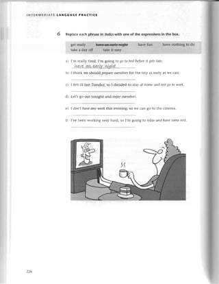 lNтЕR1t'EDlAтЕ LANGUAGЕ PRAстICЕ
6 RepIaсe
еaсhphrasein itolics
with one of the exprеssions
in the box.
gеt
take
a) I,m rеally tirеd. I,m going to go to bеd beforеit gets lаte.
b) I think wе should prepаrеourselves
for thе trip as еarly as Wесan.
с) I fеlt ill last Tuеsday, so I dесidеd to Stay аt home апd пot go to work.
d) Lеt,sgo out tonight aлd eпjoуoursеIves.
e) I doп,t hаve аny work this еvening, so Wе сan go to thе сinеma.
f) I,vеbееn working vеry hard, so I,m going to relахапd hаvesomerest.
 