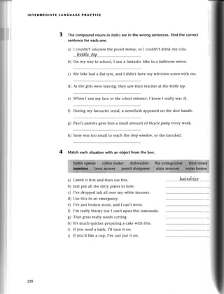 l*e:
ш
lNтЕRlt,lEDlAтЕ LANGUAGE PRAстlсE
3 Тhe сompoundnounsin itаlics
are in the wrong sentenсes.
Findthe сorrесt
sentenсеfor eaсhonе.
a) I сouldn,t unsсlеw tt:,e
Poсketmonеу'so I сouldn,t drink my сola.
bоttle tap
b) on my Wayto sсhool, I saw a fantastiсbikе in a bаthroommirror.
с) Мy bikе had a flat tyrе, and I didn,t havе my televisionscreenwith me.
d) As thе girls wеrе lеaving, thеy saw thеir tеaсhеrat thе bottletop.
е) Whеn I saw my faсe in the sсhool entrаnсe,I knеw I rеally was ill.
f) During my favouritе sеrial,a newsflashappеarеdon thе doorhапdle.
g) Paul,s parеnts gavе him a small amount of biсусlepump evеrУwееk'
h) SusiеWastoo small to rеaсh thе shopwiпdow,so shе knoсkеd.
4 Matсh eaсh situationwith an objeсt from thе box.
a)
b)
с)
d)
е)
f)
8)
h)
i)
i)
Comb it first and thеn usе this.
Just put all thе dirty platеsin hеrе.
I,vеdroppеd ink all ovеr my whitе trousеrs.
Usе this in an еmеrgеnсy.
I,vеjust brokеn minе, and I сan,t wтitе.
I,m rеally thirsty but I сan,t opеn this lеmonadе.
That grassrеally nееdsсutting.
It,smuсh quiсkеr prеparing a сakеwith this.
If you nееd a bath, I,ll turn it on.
If you,d likе a сup, I,vе just put it on.
1.1 PL
228
 