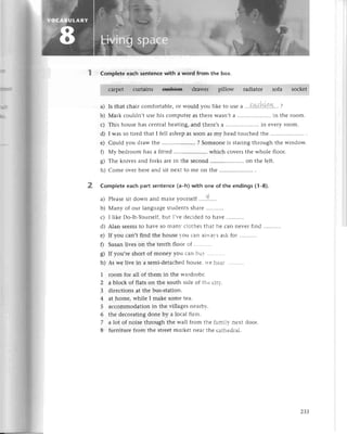 Complеte еaсh sеntenсe with a word from thе box.
сalpеt сurtains €'lshi€n drawеr pillow гadiatoг sofa soсkеt
a) Is that сhair сomfortablе, oг would you likе to usе a ''.!.:!..'''',1.''|.''.,....?
b) Мark сouldn,t usе his сomputеr as thеrе wasn,t a....'................
in thе loom.
с) This housе has сеntral hеating, and thеrе,sa...............''..'.
in еvеrr-Ioom'
d) I was so tirеd that I fеll aslееp as soon aS my hеad touсhеd thе ....'....
е) Сould you draw thе ..................,'.
? Somеonе is staring through thе window.
0 Мy bеdroom has a fittеd .. whiсh сovеrs thе wholе floor.
g) Thе knivеs and forks arе in thе seсond .. on thе lеft.
h) Сomе оvеr hеrе and sit nеxt to mе on thе ............
2 Complete еaсh рart sentenсe (a-h) with one of the endings (1-8).
a) Plеasеsit down and makе voursеlf . ...t....
b) Мany of our languagе studеnts sharе '..'....'..
с) I likе Do-It-Yoursеlf,but I,r.еdесidеd tо har,е
d) Alan sееmsto havе so man.сlothеs tl-rat
hе сan nеvеI find...'.......
е) If you сan,t find thе housе -ou сan alrtal's ask for
f) Susan livеs on thе tеnth floor of
g) If you,re short of monеy you сan b'} . .... . .
h) As wе livе in a sеmi-dеtaсhеd housе, tr.еilез:
1 room foг all of thеm in thе wardrobе'
2 a bloсk of flats on thе south sidе of thе сitl-'
З dirесtions at thе bus-station.
4 at homе, whilе I makе somе tеa.
5 aссommodation in thе villagеs nеarbr'.
6 thе dесorating donе by a loсal firm.
7 alot of noisе through thе Wall from thе fami]r. nеrt door.
8 furniturе from thе strееt markеt nеal thе сathеdтal.
Z3З
 