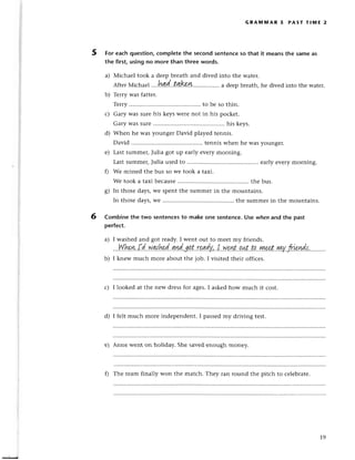 5
GRA]UlпnAR 5 PAsт тl1t,|E 2
For еaсhquestion,сompletethe seсondsеntenсeso that it meansthe samеas
the first, using no more than thrее words.
a) Мiсhaеl took a dееpbrеath and divеd into thе watеr.
AfterMiсha
"l
....h.а.q('..tдkш........'......
a dееpbrеath,hе divеdinto thе Watеr.
b) Tеrry was fattеr.
Tеrry......... to bе so thin.
с) Gary Wassurе his keysWеrеnot in his poсkеt.
Garywassurе........... his kеys.
d) Whеn he was youngеr David playеd tеnnis.
David ....tеnnis whеn hе Wasyoungеr.
е) Last summеrlJulia got up еarly еvеry morning.
Last summеr,Julia usеd to ....еarly еvеry morning.
0 Wе missеd thе bus so wе took a taxi.
Wе took a taxi bесausе
............... ........
thе bus.
g) In thosе days,wе spеnt thе summеr in thе mountains.
In thosе days,wе ....thе summеr in thе mountains.
Combine thе two sentenсesto make one sentenсе.Use whenand the past
perfeсt.
a) I washеd and got rеady.I wеnt out to mееt my friеnds.
.f| т| I I t t -' l т -,-..L ..L L, ...^^L с: l-
...Wkуэ.!.d...WN.kl.g.уId..!!.t
r%lу,''I..N.pnt.'p.цl.
t!'|у!,3..еt',|wу.,Irtrд4.t'...
b) I knеw muсh morе about thе job. I visitеd thеir offiсеs.
с) I lookеd at thе nеw drеssfor agеs.I askedhow muсh it сost.
d) I fеlt muсh morе indеpеndеnt. I passеdmy driving tеst.
е) Annе Wеnt on holiday. Shе savеdеnough monеy.
6
f) Thе tеam finally won thе matсh. Thеy ran round thе pitсh to сеlеbratе.
19
 