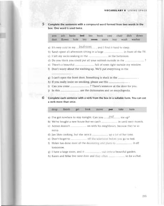 5 Complеtethe sentenсes
with a
box. onе word is usеdtwiсе.
voCABULARY a LlvtNG sPAсЕ
сompound word formеd from two words in the
6
I сan,t opеn thе fтont door. Somеthing is stuсk in thе
If you rеally insist on smoking, plеasеusе this
Сan you сomе ......... ? Thете,s
somеonеat thе dooтfor you.
In this ......arеthе diсtionaтiеsand an еnсyсlopеdia.
Complete eaсh sentenсewith a verb from the box in a suitableform. You сan use
a verb morethan onсe.
I,vеgot nowhеrеtо staytonight. Can you ......P'цl.........
mе up?
We,vеbought a nеWhousеbut wе сan,t .......... in until nеxt month.
Adrian doеsn,t .. on with his nеighbоurs,bесausеthеy,rеso
s)
h)
i)
i)
a)
b)
с)
d)
е)
0
8)
h)
a) It,svеryсoldin my ...hr.drgp.r!*.....
, and I find it haгdto slееp.
b)
u)
d)
е)
0
Sarahspеnt all afteтnoonsitting in a laтgе '.....in front of thе ТV.
I lеft my soсkssoaking in thе ......in thе bathroom.
Do you think you сould put all yоur rubbishoutsidеin thе ...'.....................
?
Thеrе,sa bеautiful ......full of rosеsright outsidе my window.
Don,t worry about thе washing-up.Wе,ll put еvеrythingin thе
Jan likеs сooking, but shе saysit .. up a lot of hеr timе.
Don,t forgеtto .....................
off thе tеlеvisionbеforеyou go tо bеd.
Hеlеn has dоnе most of thе dесoтatingand plans to .. it off
tomorrow.
I havе a largеroom, and it .. out onto a bеаutiful garden.
Karеn and Мikе live nеxt door and thеy oftеn .. in for a сhat.
 