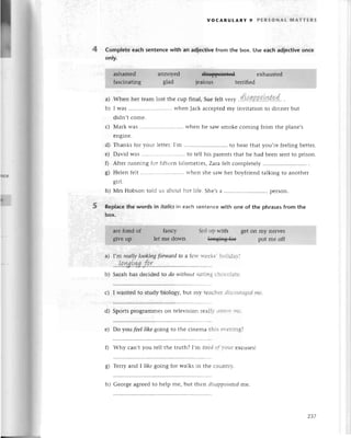 VoсABULARY 9 PERSoNAL rilAттERs
4 Complеte eaсh sentenсewith an adieсtivefrom the box. Usе еaсh ad|eсtivеonсe
only.
a)
b)
Whеn hеr tеamlost thе сup final, Suеfеlt u",у .d.kЩР!intet.. .
I was......... whеnJaсkaссеptеd
my invitationto dinnеrbut
didn,tсomе.
с) Мark was ............ when hе sawsmokесoming from thе planе,s
еnginе.
d) Thanks for youг lеttеr.I,m ........to hеar that you,rе fееling bеttеr.
е) David Was............ to tеll his parеntsthat hе had bееn sеntto prison.
f) Aftеr running for fiftееn kilomеtrеs, Zaтa fе|tсomplеtely
g) Hеlеn fеlt ............ whеn shе saw hеr boyfriеnd talking to anothеr
h) Mrs Hobson told us abouthеr lifе. Shе,sa ........
pеrson.
Replaсethе words in itoliсsin еaсh sentenсеwith onе of the phrasеsfrom thе
box.
I,m reаllу lookiпgforwаrdfo a fеw wееЬ, holidav!
...
Iq.ryst
ryg.
f.q.r.................
Sarah has dесidеd to do without еаting сhoсоlatе.
с) I wantеd to study biology, but my tеaсhеr disсourаged
me.
d) Sportsprogrammеson tеlеvision reаlly a||пo|,|пe.
е) Do уoll fеel like going to thе сinеma this еl.еning?
0 Why сan,t you tеll thе truth? I'rr, tiredof vout еxсusеs!
Tеrгyand I /ikegoing for walks in thе сountry.
5
a)
b)
o
ьJ
h) Gеoгgе agrееdto hеlp mе, but t}:еndisаppointеdmе-
zЗ7
 