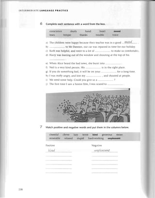 lNтERмEDlAтE tANGUAGE PRAстlсЕ
6 Complete еaсh sentenсewith a word from the box.
a) Тhе сhildrеn wетеhappy bесausеthеir tеaсhеrwas in a good ....ryl4.a.d........
.
b) .....................
to Мт Dawson,our сarwas rеpairеdin timе for our holiday.
с) Ruth was hеlpful,and wеnt to a lot of .....................
to makеus сomfortablе.
d) Harry was leaning out of thе window and shouting at thе top of his
Whеn Aliсе hеard thе bad nеws, shе burst intо
Nеil is a vеry kind pеrson.His .......... is in thе right plaсe.
If you do somеthing bad, it will bе on your .......... for a long timе.
I was rеallyangryland lost my ............. and shoutеdat pеoplе.
Wе neеdsomеhеlp.Could you givеus a ............'...,...,
?
Thе firsttimе I sawa horror film, I was sсarеdto .....................
.
7 Matсh positiveand negativewords and put them in the сolumns below.
Pоsitivе Nеgativе
е)
0
8)
h)
D
j)
ktnd r.у!P'l:Ч!{.!!.w-
2З8
 