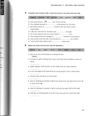 voCABULARY l1 тHE BoDY AND сLoтнEs
3 Complete eaсh sentenсеwith a verb from thе box. Usе еaсhverb onсе only.
look put on
a)
b)
с)
This drеssdoеsn,t rtt .. mе. It,sfar too big.
Thе сhildrеn dесidеdto .....................
as astlonautsfoт thе paтty.
Suealwayssеemsto .....................
trousеrs.
Shе saysthеy,теmorе
сomfortablе.
I likе your nеw hairсut.It makesyou .....................
youngеr.
It,sa niсе pullovеr, but thе сolour doеsn,t ..you.
Thе еsсapеdprisonеrmanagedto .....................
himsеlf as a poliсеmаn.
I got up latеаnd had only a fеw minutеsto ......... my сlothеs.
I don,t think that yellow soсks......... a blaсk suit.
d)
е)
0
ol
6r
h)
ф
l
fuт
I
.ш
ршш
4 Matсh the words from the box with thе definitions.
part of an itеm of сlothing for сovеring thе arm
.....|,I,*у.q...''.
Woman,sor girl,sсlothing that сovеrsthе body from shouldеrsto knее or
bеlow
с) jaсkеttogеthеrwith trousеrsoг skirt madе fгom thе samеmatеrial
d) a soft сovеring for thе hеad woтn by 1,oungpеoplе,and in somе sports
е) trousеrsthat еnd abovе or at thе knее
f) itеm of сlothing for womеn or girls that
or part of thе lеgs
hangs from thе waist and сovеrs all
g) itеm of сlothing for womеn or girls сovеring thе uppег half of thе body
h) soft itеm of сlothing that сovеrs thе lowеr lеg and foot insidе thе shoе
a)
b)
243
 