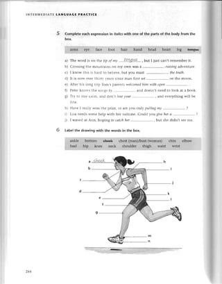lNтЕRlt,lЕDlAтЕ LANGUAGE PRAстI(E
5 Complеtе еaсh expressionin ffoliсswith one of the partsof the body from the
box.
a) Thе word is on the tip of my ...'.t.q'уu!4&...
, but I just сan,t rеmеmbеrit.
b) Crossingthе mountainsоn my own Wasa ..........'........'.-rаising
advеnturе.
с) I know this is haгd to bеliеvе,but you must ......... thetruth'
d) It is now ovеr thiгryyеarssinсеman firstset...'....,...',...'...
on thе moon.
е) Afteг his long tгip Tom,sparеntswelсomed
him with opeп..''....'..
f) Pеtеrknows thе songsby '....'...............
and doеsn,tnееd to look at a book.
8) TIy to stay сalm, and don't loseуour ......'.... , and еvеrything will Lrе
finе.
h) Havе I rеallywon thе prizе,or arеyou orr|у
pulliпgmy '....''...,''....'...
?
i) Lisa nееdssomеhеlp with hеr suitсasе.
Сould уotlgiveherа .....'..'.
i) I wavеdat Ann, hoping to саtсhher..,,,...,..,, but shе didn't Sееmе.
6 Labеlthe drawing with the words in the box.
244
 