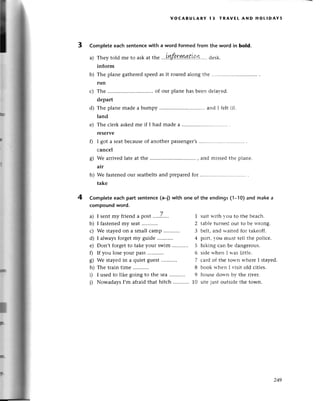 b)
с)
0
s)
h)
4
voсABULARY 13 тRAvEL AND HoLlDAYs
3 Complete eaсh sentenсewith a word formеd from thе word in bold.
a) Theytold mеto askat thе ...t.пfp.rrшt!!.L.....
dеsк.
inform
Thе plane gatherеdspееdas it roarеdаlong thе
run
Thе ........... . of our planе has bееn dеlaтеd.
depart
d) Thе plane madе a bumpy and I fеlt ill.
land
е) Thе сlerkaskеdmе if I had madеa ................
rеservе
I got a sеatbесausеof another passеngеr,s
сanсel
Wе arrivеdlatе at the ..........'. , and missеdthе plаnе.
air
Wе fastеnеdour sеatbеltsand prеparеdfor
takе
Completeeaсhpart sentenсe(a-|)with onе of the endings(l-l0) and makea
сompoundword.
a) I sеntmy friend a post .'...7'.... 1
b) I fastenеdmy seat z
с) Wе stayеdon a smаll сamp ........... 3
d) I always forgеt my guidе 4
е) Don,t forgetto takе your swim 5
f) If you losеyour pass........... 6
8) Wе stayеdin a quiet guеst.........
'. 7
h) Thе train timе 8
i) I used to likе going to the sеa 9
j) NowadaysI,m afraidthat hitсh ...........
10
suit вith гou to thе bеaсh.
tablе tuгnеd out to bе lттong'
bеlt, and rsaitеd foг takеоff.
poгt, гou шust tеll thе poliсе.
hiking саn bе dangегous.
sidе rthеn I rтas littlе.
сaгd of thе tоrtтr rд'hеге I stayеd.
book lr-hеn I risit оld сitiеs.
housе dollтt b1'thе гivеr.
sitе iust outsidе thе town.
I
F.
249
 