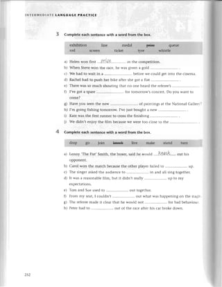 l NтERlt,lЕDlAтE LANGUAGE PRAстlCЕ
3 Complеtе еaсh sentenсewith a word from thе box.
a) Hеlen won first .'.P.r.L'&..............
in thе сompеtition.
b) Whеn Stеvеwon thе raсе,hе was givеn a gold ...........
с) Wе had to wait in a ................ bеforеwе сould gеtinto thе сinema.
d) Raсhеlhad to push hеr bikе aftеrshе gоt a flat .'........
е) Thеrе Wasso muсh shouting that no one hеard thе тefеrее,s
f) I,vеgot a sparе .......for tomorrow,Sсonсеrt.Do you Want to
сomе?
g) Havе you sееnthе nеw ....'..of paintings at thе National Gallеry?
h) I,m going fishing tomorIow. I,vеjust bought a nеW
i) KatеWasthе firstтunnеrto сrossthе finishing ................
i) wе didn,t еnjoy thе film bесauseWеWеrеtoo сlosе to thе
Complete eaсh sentenсеwith a word from the box.
a) Lеnny,Thе Fist, Smith, the boxеr, said hе would ....kлp..c.K.....
out his
opponеnt.
b) Carol won thе matсh bесausеthе otherplayеrfailеdto .....................
up.
с) Thе singеraskеdthе audiеnсеto .....................
in and all sing togethеr.
d) It was a rеasonablеfilm, but it didn,t rеally .. up to my
еxpесtations.
е) Tom and Suеusеd to .. out togеthеr.
f) From my sеat,I сouldn,t .. out what was happеning on thе stagе.
g) The rеfеrееmadеit сlеarthat hе would not ."...................
for bad bеhaviour
h) Pеtеrhad to .. out of the raсе aftеrhis сar bтokеdown.
4
z52
 